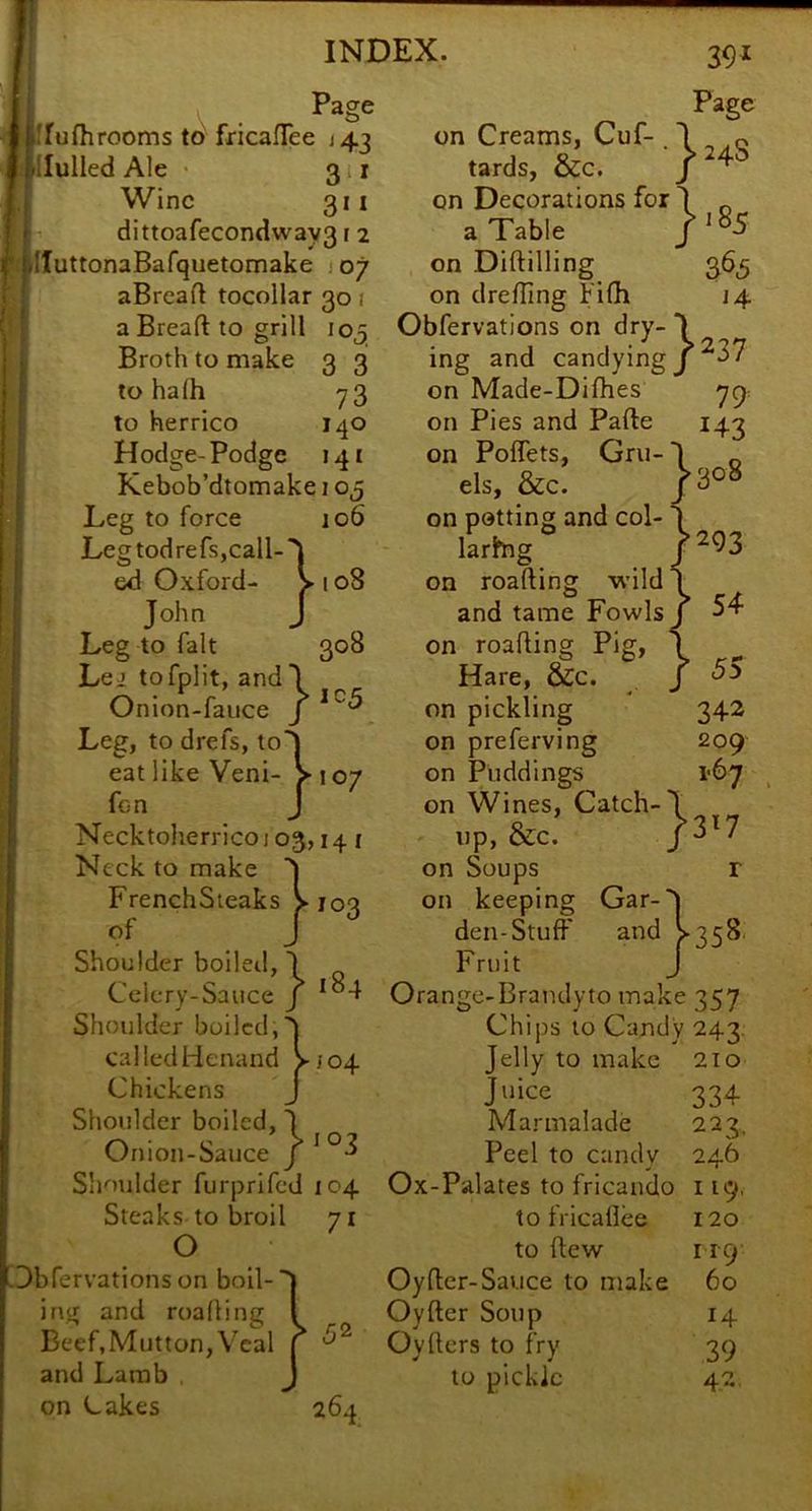 th 105 3 3 73 140 141 V . j.!rufhrooms tonricaflee J43 l-llulled Ale 311 Wine 311 dittoafecondway31 2 UIuttonaBafquetomake j 07 : aBrcafl tocoliar 30 i a Breaft to grill j Broth to make f to halh to herrico Hodge- Podge Kebob’dtomake 105 Leg to force 106 Leg tod refs,call-'1 ed Oxford- > 108 John J Leg to fait 308 Lei tofplit, and I Onion-fauce j Leg, to drefs, toS eat like Veni- >107 fon J Necktoherrico103,14 i Neck to make FrenchSteaks of 103 Shoulder boileil, 1 Cclcry-Sauce J Shoulder boiled,S calledHenand >104 Chickens J Shoulder boiled, J Onion-Sauce J Shoulder furprifed 104 Steaks to broil o Dbfervationson boil- ing and roading Beef, Mutton, Veal and Lamb on Cakes 71 ^2 264 39^ Page on Creams, Cuf- I q tards, &c. on Decorations for J _ a Table on Diftilling 365 on drefling Pifli 14 Obfervations on dry- J ing and candying j ^37 on Made-Difhes yp: on Pies and Pafte 143 on Poffets, Gru-I _ els, &c. /308 on potting and col- ‘ larhig on roafting wild and tame Fowls on roading Pig, Hare, &c. on pickling on preferving on Puddings on Wines, Catch- , x.p, &c. P'7 on Soups r on keeping Gar-'l den-Stuff and >358. Fruit J Orange-Brandyto make 357 Chips to Candy 243. Jelly to make 2io Juice Marmalade Peel to candy Ox-Palates to fricaudo to fricallee to dew Oyder-Sauce to make Oyfter Soup 14 Oyders to fry 39 to pickle 42 334 223, 246 119, 120 119 60