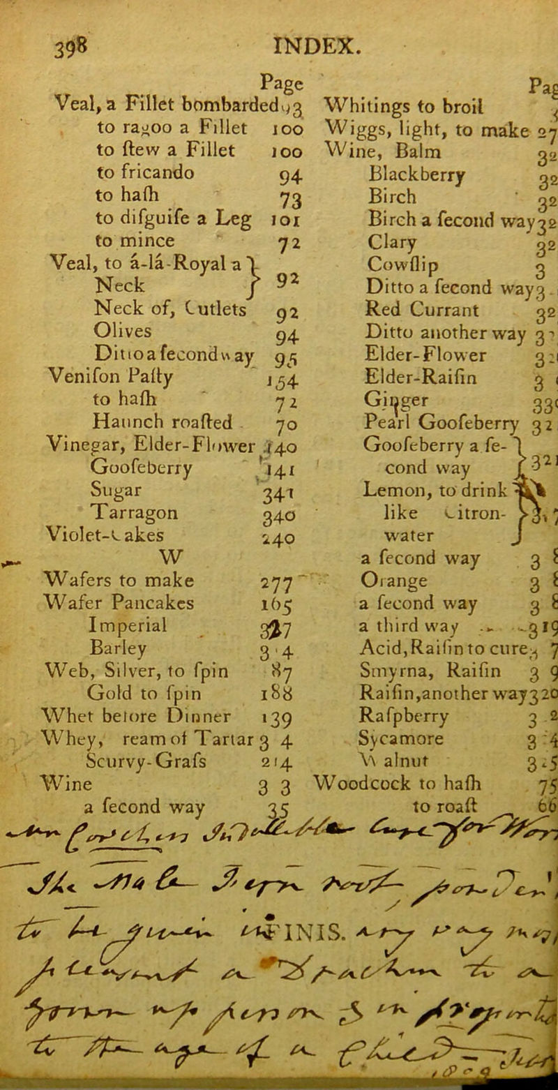 Page Veal, a Fillet bombarded^3^ Whitings to broil Pa§ lOO 100 94- 73 101 72 92 92 94 95 i^4 72 70 to raooo a Fillet to ftew a Fillet to fricando to halb to difguife a Leg to mince Veal, to a-la-Royala'l Neck j Neck of. Cutlets Olives D i 11 o a fecond ay Venifon Pally to halh Haunch roafled Vinegar, Elder-Flower 440 Goofeberry * Sugar Tarragon Violet-Lakes W Wafers to make Wafer Pancakes Imperial Barley Web, Silver, to fpin Gold to fpin Whet belore Dinner Whey, ream ol Tartar 3 4 Scurvy-Grafs 214 Wine 3 3 a fecond way 35 •{ 32 32 >- 141 34t 340 240 277- lbs 3^7 3’4 87 188 >39 '^iggs> light, to make 27 Wine, Balm 32 Blackberry Birch Birch a fecond way^s Clary 3. Cowilip 0 Ditto a fecond way3. Red Currant 32 Ditto another way Elder-Flower 3:1 Elder-Raifin 3 i Girjger 33. r earl Goofeberry 32 Goofeberry a fe- cond way Lemon, to drink like citron- water a fecond way 3 Orange 3 a fecond way 3 a third way -.3 AcidjRaifin to cure^ Smyrna, Raifin 3 Raifin,another way320 Rafpberry Sycamore V alnut Woodcock to halh to roaft -4 3 3 3‘5 75 66 ^^TNIS. ^ O' l‘ £-^ t