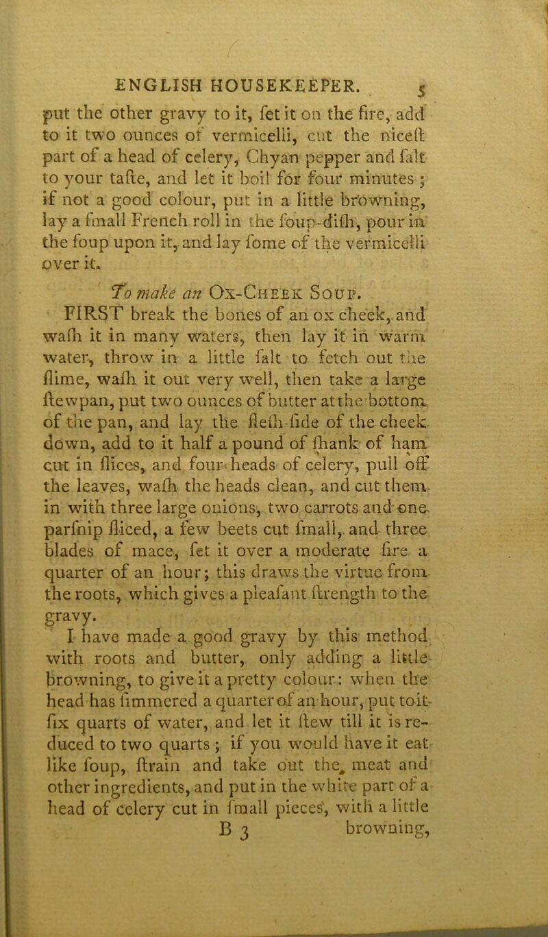 put the other gravy to it, fet it on the fire, add to it two ounces of vermicelli, cut the niceft part of a head of celery, Chyan pepper and fait to your tafie, and let it boil for four minutes ; it not a good colour, put in a little browning, lay a lmall French roll in the foup-difti, pour in the foup upon it, and lay fome of the vermicelli over it. To make an Ox-Cheek Soup. FIRST break the bones of an ox cheek, and wafh it in many waters, then lay it in warm water, throw in a little fait to fetch out the flime, wafh it out very well, then take a large Itewpan, put two ounces of butter at the bottom of the pan, and lay the fleih fide of the cheek down, add to it half a pound of fhank of ham cut in flices, and four heads of celery, pull off the leaves, wafh the heads clean, and cut them in with three large onions, two carrots and one- parfnip fliced, a few beets cut {mall,, and three blades of mace, fet it over a moderate fire a quarter of an hour; this draws the virtue from the roots, which gives a pleafant ftrength to the gravy. I have made a good gravy by this method with roots and butter, only adding a little browning, to give it a pretty colour: when the head has limmered a quarter of an hour, put toit- fix quarts of water, and let it flew till it is re- duced to two quarts ; if you would have it eat like foup, {train and take out the# meat and other ingredients, and put in the white part of a head of celery cut in lmall pieces', with a little B 3 browning,