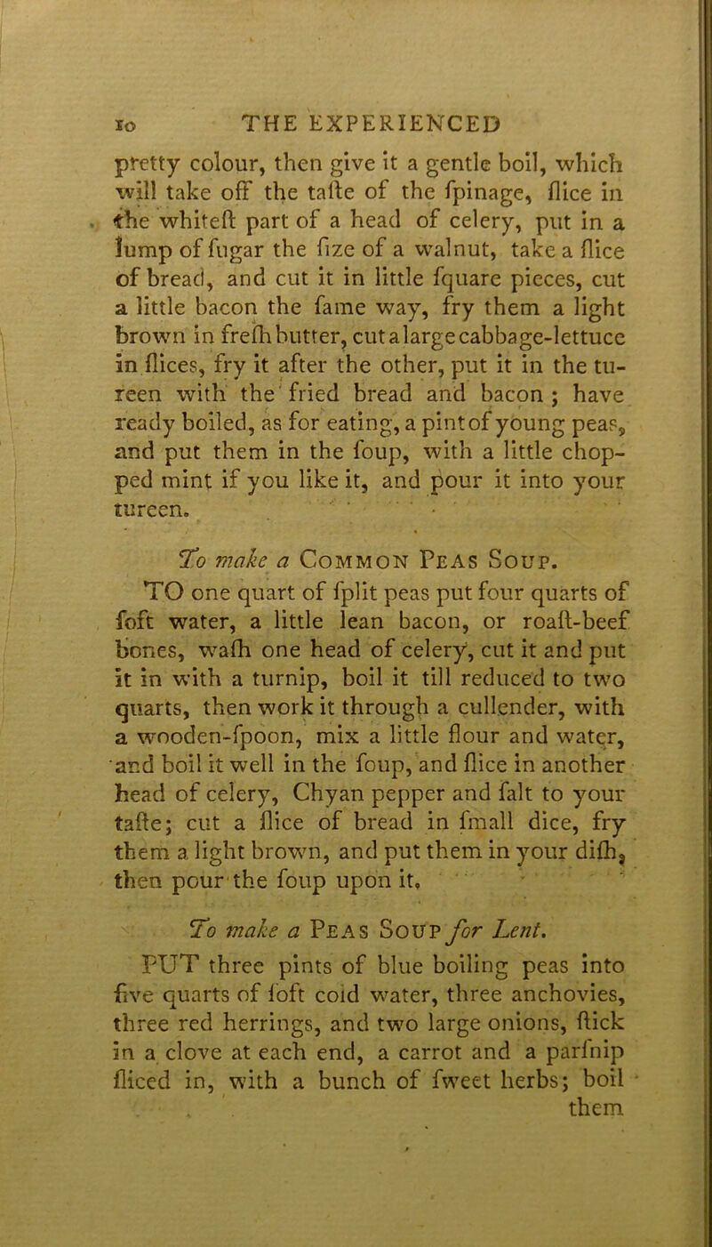 pretty colour, then give it a gentle boil, which will take oft the talle of the fpinage, flice in the whiteft part of a head of celery, put in a lump of fugar the fize of a walnut, take a flice of bread, and cut it in little fquare pieces, cut a little bacon the fame way, fry them a light brown in frefh butter, cut a large cabbage-lettuce in flices, fry it after the other, put it in the tu- reen with the fried bread and bacon; have ready boiled, as for eating, a pint of young peas, and put them in the foup, with a little chop- ped mint if you like it, and pour it into your tureen. ' • To make a Common Peas Soup. TO one quart of fplit peas put four quarts of foft water, a little lean bacon, or roaft-beef bones, wafh one head of celery, cut it and put it in with a turnip, boil it till reduced to two quarts, then work it through a cullender, with a wooden-fpoon, mix a little flour and water, and boil it well in the foup, and flice in another head of celery, Chyan pepper and fait to your taffe; cut a flice of bread in fmall dice, fry them a light brown, and put them in your difh? then pour the foup upon it. To make a Peas Soup for Lent. PUT three pints of blue boiling peas into five quarts of foft cold water, three anchovies, three red herrings, and two large onions, flick in a clove at each end, a carrot and a parinip diced in, with a bunch of fweet herbs; boil them