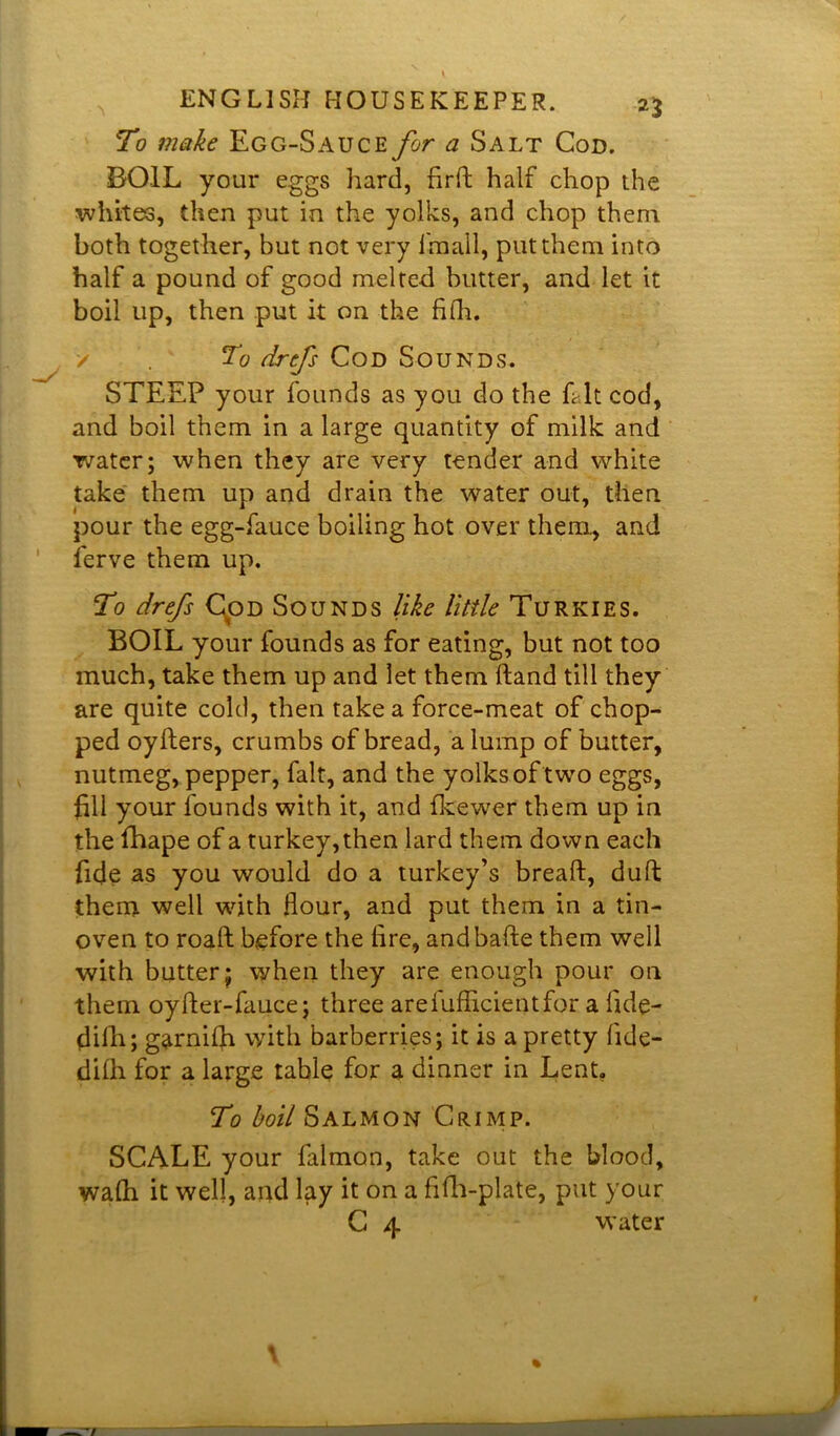 n To make Egg-Sauce for a Salt Cod. BOIL your eggs hard, fird half chop the whites, then put in the yolks, and chop them both together, but not very fmall, put them into half a pound of good melted butter, and let it boil up, then put it on the fith. / To drefs Cod Sounds. STEEP your founds as you do the Lit cod, and boil them in a large quantity of milk and water; when they are very tender and white take them up and drain the water out, then pour the egg-fauce boiling hot over them, and ferve them up. To drefs Cod Sounds like little Turkies. BOIL your founds as for eating, but not too much, take them up and let them hand till they are quite cold, then take a force-meat of chop- ped oyfters, crumbs of bread, a lump of butter, nutmeg, pepper, fait, and the yolks of two eggs, fill your founds with it, and fkewer them up in the fhape of a turkey,then lard them down each fide as you would do a turkey’s bread, dud them well with Hour, and put them in a tin- oven to road before the fire, and bade them well with butter; when they are enough pour on them oyder-fauce; three arefufficientfor a lide- didi; garnilh with barberries; it is a pretty fide- didi for a large table for a dinner in Lent. To boil Salmon Crimp. SCALE your falmon, take out the blood, wa(h it well, and lay it on a fifh-plate, put your C 4 water