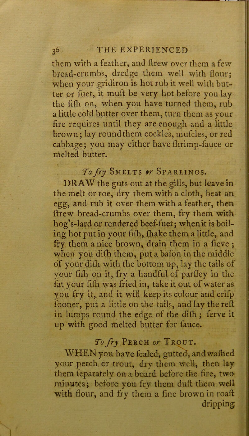 them with a feather, and ftrew over them a few bread-crumbs, dredge them well with flour; when your gridiron is hot rub it well with but- ter or luet, it muft be very hot before you lay the fifh on, when you have turned them, rub a little cold butter over them, turn them as your fire requires until they are enough and a little brown; lay round them cockles, mufcles, or red cabbage; you may either have fhrimp-fauce or melted butter. To fry Smelts er Sparlings. DRAW the guts out at the gills, but leave in the melt or roe, dry them with a cloth, beat an egg, and rub it over them with a feather, then flrew bread-crumbs over them, fry them with hog’s-lard or rendered beef-fuet; when it is boil- ing hot put in your fifh, fhake them a little, and fry them a nice brown, drain them in a fieve; when you difh them, put a bafon in the middle of your difh with the bottom up, lay the tails of your fifh on it, fry a handful of parfley in the fat your fifh w^as fried in, take it out of water as you fry it, and it will keep its colour and crifp fooner, put a little on the tails, and lay the reft in lumps round the edge of the difh ; ferve it up with good melted butter for fauce. To fry Perch or Trout. WHEN you have fealed, gutted, and wafhed your perch or trout, dry them well, then lay them feparately on a board before the fire, two minutes; before you fry them duft them well with flour, and fry them a fine brown in roaft dripping