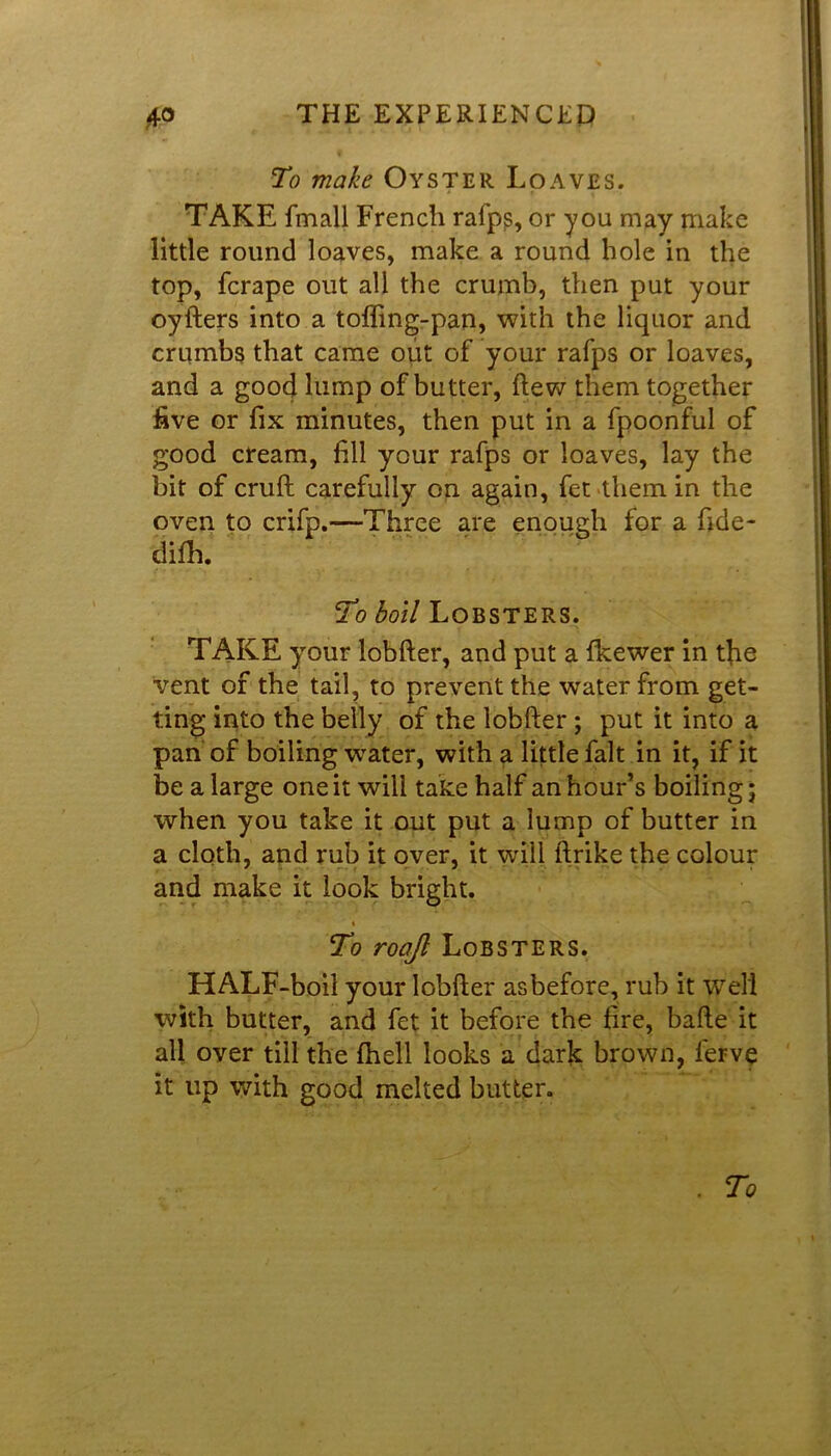 To make Oyster Loaves. TAKE fmall French rafps, or you may make little round loaves, make a round hole in the top, fcrape out all the crumb, then put your oyfters into a tofling-pan, with the liquor and crumbs that came out of your rafps or loaves, and a goo4 lump of butter, flew them together five or fix minutes, then put in a fpoonful of good cream, fill your rafps or loaves, lay the bit of cruft carefully on again, fet them in the oven to crifp.—Three are enough for a fide- difh. To boil Lobsters. TAKE your lobfter, and put a fkewer in the vent of the tail, to prevent the water from get- ting into the belly of the lobfter ; put it into a pan of boiling water, with a little fait in it, if it be a large one it will take half an hour’s boiling; when you take it out put a lump of butter in a cloth, and rub it over, it will ftrike the colour and make it look bright. % To roajl Lobsters. HALF-boii your lobfter as before, rub it well with butter, and fet it before the lire, bafte it all over till the fhell looks a dark brown, ferve it up with good melted butter. . To