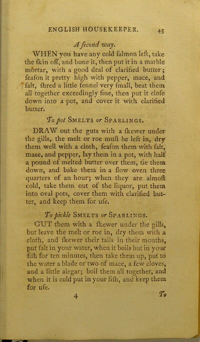 45 A fecond way. WHEN you have any cold falmon left, take the {kin off, and bone it, then put it in a marble mortar, with a good deal of clarified butter; feafon it pretty high with pepper, mace, and fait, fhred a little fennel very fmall, beat them all together exceedingly fine, then put it clofe down into a pot, and cover it with clarified blitter. Topot Smelts or Sparlings. DRAW out the guts with a fkewer under the gills, the melt or roe mull be left in, dry them well with a cloth, feafon them with fait, mace, and pepper, lay them in a pot, with half a pound of melted butter over them, tie them down, and bake them in a flow oven three quarters of an hour*; when they are almoft cold, take them out of the liquor, put them into oval pots, cover them with clarified but- ter, and keep them for ufe. To pickle Smelts or Sparlings. GUT them with a fkewer under the gills, but leave the melt or roe in, dry them with a cloth, and fkewer their tails in their mouths, put fait in your water, when it boils but in your fiih for ten minutes, then take them up, put to the water a blade or two of mace, a few cloves, and a little alegar; boil them all together, and when it is cold put in your fifh, and keep them for ufe. To 4