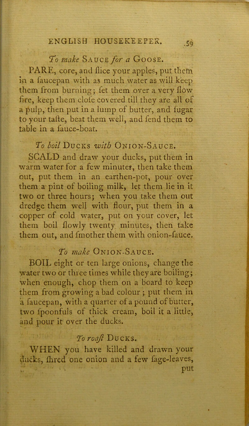 To make Sauce for a Goose. PARE, core, and dice your apples, put them m a faucepan with as much water as will keep them from burning; fet them over a very flow fire, keep them dole covered till they are all of a pulp,'then put in a lump of butter, and lugar to your talte, beat them well, and fend them to table in a fauce-boat. To boil Ducks with Onion-Sauce. SCALD and draw your ducks, put them in warm water for a few minutes, then take them out, put them in an earthen-pot, pour over them a- pint of boiling milk, let them lie in it two or three hours; when you take them out dredge them well with flour, put them in a copper of cold water, put on your cover, let them boil flowly twenty minutes, then take them out, and Another them with onion-fauce. To make Onion-Sauce. BOIL eight or ten large onions, change the water two or three times while they are boiling; when enough, chop them on a board to keep them from growing a bad colour ; put them in a faucepan, with a quarter of a pound of butter, two fpoonfuls of thick cream, boil it a little, and pour it over the ducks. To roajl Ducks. WHEN you have killed and drawn your ducks, fhred one onion and a few fage-leaves, . * ‘ • • ’ Put