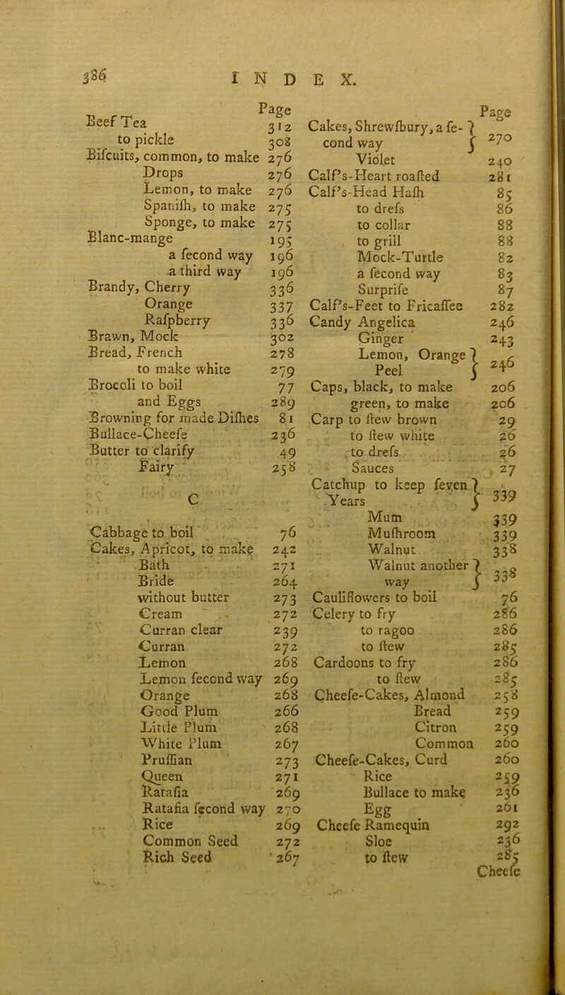 Beef Tea to pickle Bifcuits, comrac Drops Blanc- mange Brandy, Cherry Orange Rafpberry Brawn, Mock Bread, French to make white Brocoli to boil and Eggs Browning for made Di Bullace-Cheefe Butter to clarify Page 3'2 Cakes, Shrewlbury, a fe- 7 Page 308 cond way C 270 : 276 Violet 240 276 Calf’s-Heart roafted 281 276 Calf’s-Head Halh 85 275 to drefs 86 275 to collar 88 i9i to grill 88 190 Mock-Turtle 82 196 a fecond way 83 336 Surprife 87 337 Calf’s-Feet to Fricaflee 282 336 Candy Angelica 246 302 278 279 Ginger Lemon, Orange 1 Peel j 243 246 77 Caps, black, to make 206 289 green, to make 206 ; 81 Carp to Hew brown 29 236 to Hew white 26 49 . to drefs 26 258 Sauces , 27 Years Cabbage to boil 76 Mum Mufhroom Bath Bride without butter Cream Curran clear Curran Lemon Lemon fecond v Orange Good Plum Little Plum White Plum Pruffian Queen Ratafia Ratafia fecond ' Rice Common Seed Rich Seed 242 Walnut 271 Walnut another 264 way 27 3 Cauliflowers to boil 272 Celery to fry 239 to ragoo 272 to itew 268 Cardoons to fry 269 to flew 268 Cheefe-Cakes, Almond 2 66 Bread 268 Citron 267 Common 273 Cheefe-Cakes, Curd 271 Rice 269 Bullace to make 270 Egg . 269 Cheefe Rarnequm 272 Sloe ‘ 267 to flew 1 ]■ 33.9 339 339 33s 33s 76 286 2S6 285 286 285 258 259 259 260 260 2S9 236 261 292 236 20 c