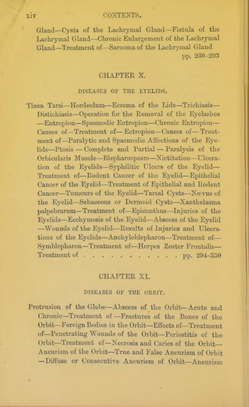 Gland—Cysts of the Lachrymal Gland—Fistula of the Lachrymal Gland—Chronic Enlargement of the Lachrymal Gland—Treatment of—Sarcoma of the Lachrymal Gland pp. 280-293 CHAPTER X. DISEASES OF THE EYELIDS. Tinea Tarsi—Hordeolum—Eczema of the Lids—Trichiasis— Distichiasis—Operation for the Removal of the Eyelashes —Entropion—Spasmodic Entropion—Chronic Entropion— Causes of—Treatment of—Ectropion—Causes of—Treat- ment of—Paralytic and Spasmodic Affections of the Eye- lids—Ptosis — Complete and Partial — Paralysis of the Orbicularis Muscle—Blepharospasm—Nictitation—Ulcera- tion of the Eyelids—Syphilitic Ulcers of the Eyelid— Treatment of—Pv-odent Cancer of the Eyelid—Epithelial Cancer of the Eyelid—Treatment of Epithelial and Rodent Cancer—Tumours of the Eyelid—Tarsal Cysts—K?evus of the Eyelid—Sebaceous or Dermoid Cysts—Xanthelasma palpebrarum—Treatment of—Epicanthus—Injuries of the Eyelids—Ecchymosis of the Eyelid—Abscess of the Eyelid —Wounds of the Eyelid—Results of Injuries and Ulcera- tions of the Eyelids—Anchyloblepharon—Treatment of— Symblepharon—Treatment of—Her|)es Zoster Frontalis— Treatment of pp. 294-330 CHAPTER XL DISEASES OF THE ORBIT. Protrusion of the Globe—Abscess of the Orbit—Acute and Chronic—Treatment of—Fractures of the Bones of the Orbit—Foreign Bodies in the Orbit—Effects of—Treatment of—Penetrating Wounds of the Orbit—Periostitis of the Orbit—Treatment of—Necrosis and Caries of the Orbit- Aneurism of the Orbit—True and False Aneiirism of Orbit —Diffuse or Consecutive Aneurism of Orbit—Aneurism