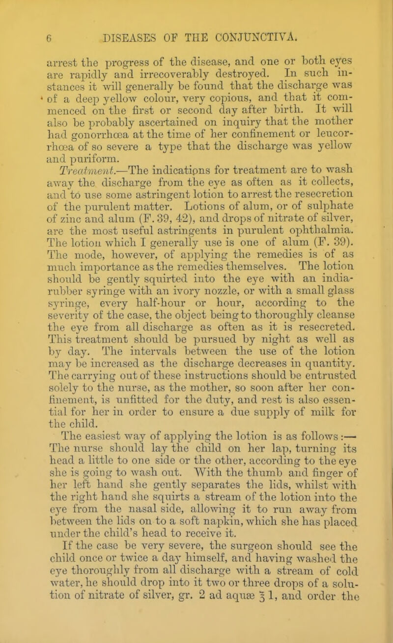 arrest the progress of the disease, and one or looth eyes are rapidly and irrecoverably destroyed. In such in- stances it will generally be found that the dischai;ge was ♦ of a deep yellow colour, very copious, and that it coni- nienced on the first or second day after birth. It will also be probably ascertained on inquiry that the mother had gonorrhoea at the time of her confinement or leucor- rhaja of so severe a type that the discharge was yellow and puriform. Treafment.—The indications for treatment are to wash away the discharge from the eye as often as it collects, and to use some asti'ingent lotion to arrest the resecretion of the purulent matter. Lotions of alum, or of sulphate of zinc and alum (F. 39, 42), and drops of nitrate of silver, are the most useful astringents in purulent ophthalmia. The lotion which I generally use is one of alum (F. 39). The mode, however, of applying the remedies is of as much impoi'tance as the remedies themselves. The lotion should be gently squirted into the eye with an india- rubber syringe with an ivory nozzle, or with a small glass S3'ringe, every half-hour or hour, according to the severity of the case, the object being to thoroughly cleanse the eye from all discharge as often as it is resecreted. This treatment should be pursued by night as well as by day. The intervals between the use of the lotion may be increased as the discharge decreases in quantity. The carrying out of these instructions should be entrusted solely to the nurse, as the mother, so soon after her con- finement, is unfitted for the duty, and rest is also essen- tial for her in order to ensure a due supply of milk for the child. The easiest way of applying the lotion is as follows :— The nurse should lay the child on her lap, turning its head a little to one side or the other, according to the eye she is going to wash out. With the thumb and finger of her left hand she gently se^^arates the lids, whilst with the right hand she squirts a stream of the lotion into the eye from the nasal side, allowing it to run away from between the lids on to a soft napkin, which she has placed under the child's head to receive it. If the case be very severe, the surgeon should see the child once or twice a day himself, and having washed the eye thoroughly from all discharge with a stream of cold water, he should drop into it two or three drops of a solu- tion of nitrate of silver, gr. 2 ad aquae 5 1, and order the