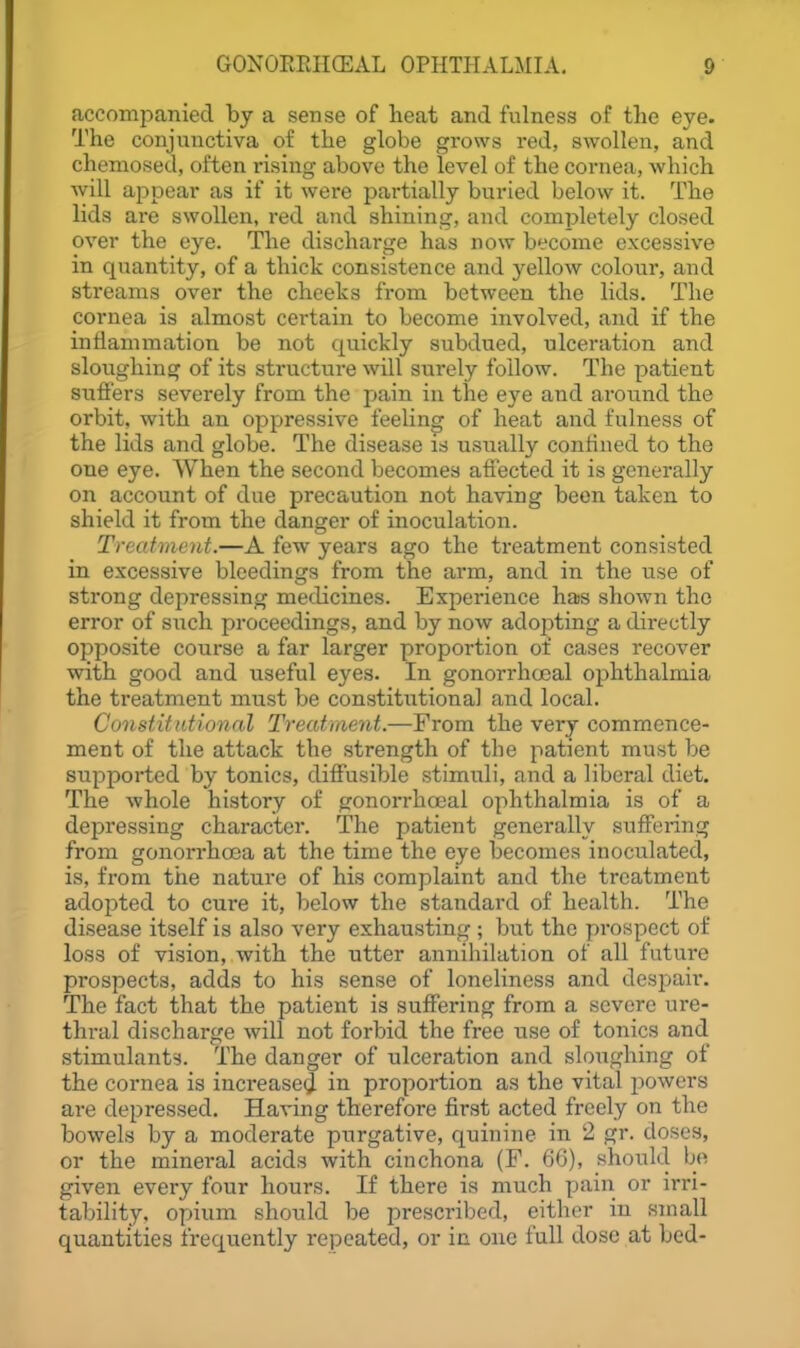 accompanied by a sense of lieat and fulness of the eye. The conjunctiva of the globe grows red, swollen, and cheniosed, often rising above the level of the cornea, which will appear as if it were partially bui'ied below it. The lids are swollen, red and shining, and completely closed over the eye. The discharge has now become excessive in quantity, of a thick consistence and yellow colour, and streams over the cheeks from between the lids. The cornea is almost certain to become involved, and if the intiammation be not quickly subdued, ulceration and sloughing of its structure will surely follow. The patient sufi'ers severely from the pain in the eye and around the orbit, with an oppressive feeling of heat and fulness of the lids and globe. The disease is usually confined to the one eye. When the second becomes affected it is generally on account of due precaution not having been taken to shield it from the danger of inoculation. Treatment.—A few years ago the treatment consisted in excessive bleedings from the arm, and in the use of sti'ong depressing medicines. Experience hais shown the error of siich proceedings, and by now ado23ting a directly opposite course a far larger proportion of cases recover with good and useful eyes. In gonorrhoeal ophthalmia the treatment must be constitutional and local. Constitutional Treatment.—From the very commence- ment of the attack the strength of the patient must be sujDported by tonics, diff'usible stimuli, and a liberal diet. The whole history of gonorrhoeal ophthalmia is of a depressing character. The patient generally suffering from gonorrhoea at the time the eye becomes inoculated, is, from the nature of his complaint and the treatment adopted to cure it, below the standard of health. The disease itself is also very exhausting ; but the prospect of loss of vision, with the utter annihilation of all future prospects, adds to his sense of loneliness and despaii*. The fact that the patient is suffering from a severe ure- thral discharge will not forbid the free use of tonics and stimulants. The danger of ulceration and sloughing of the cornea is increased in proportion as the vital powers are depressed. Having therefore first acted freely on the bowels by a moderate purgative, quinine in 2 gr. doses, or the mineral acids with cinchona (F. 66), should be given every four hours. If there is much pain or irri- tability, opium should be prescribed, either in small quantities frequently repeated, or in one full dose at bed-