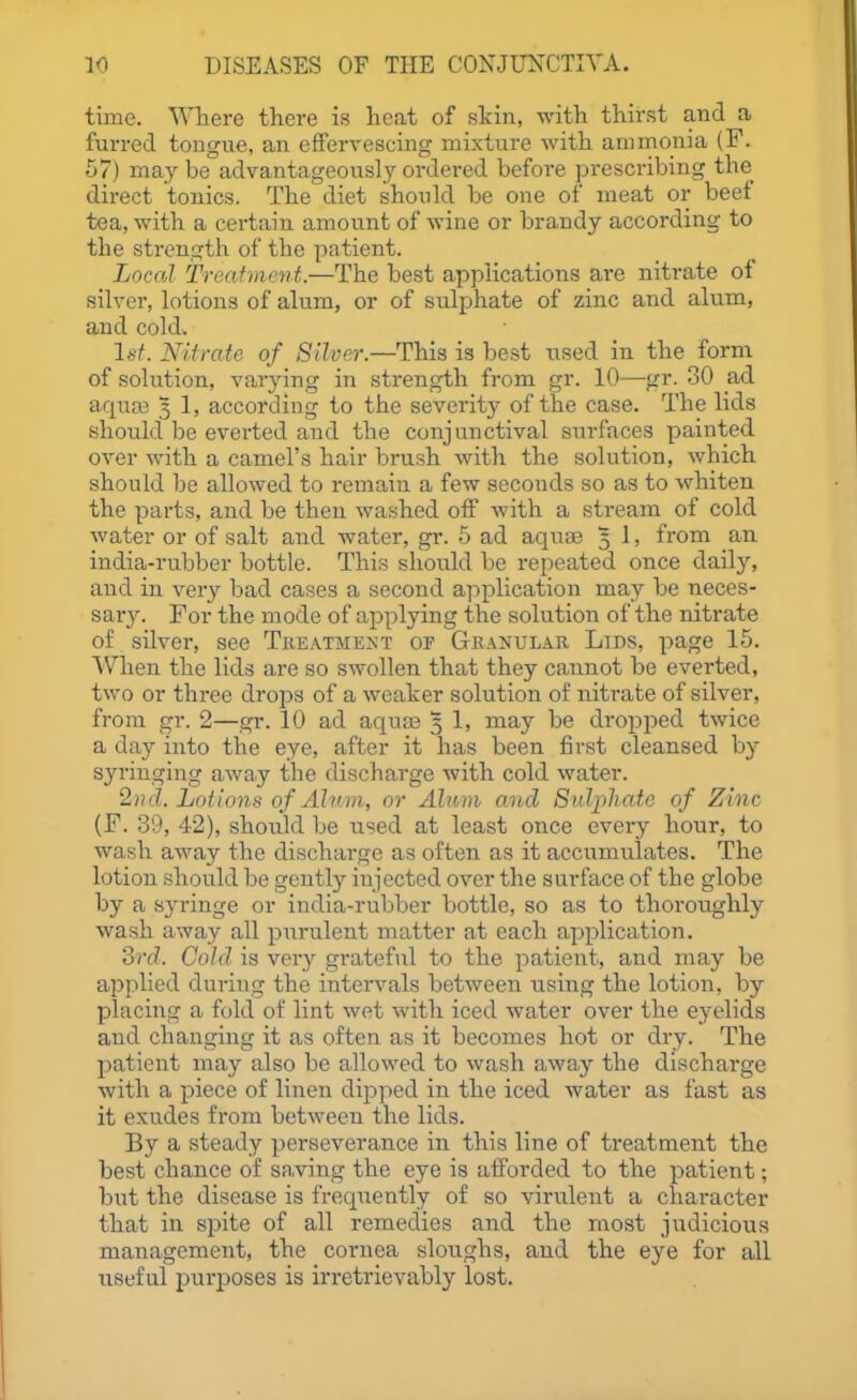 time. ^^Tiere there is lieat of skin, with thirst and a furred tongue, an effervescing mixture with ammonia (F. 67) may be advantageously ordered before prescribing the direct tonics. The diet should be one of meat or beef tea, with a certain amount of wine or brandy according to the strength of the patient. Locfd Treafment.—The best applications are nitrate of silver, lotions of alum, or of sulphate of zinc and alum, and cold. Is!. Nitrate of Silver.—This is best used in the form of solution, varying in strength from gr. 10—gr. 30 ad aqua3 5 1, according to the severity of the case. The lids should be everted and the conjunctival surfaces painted over with a camel's hair brush with the solution, which should be allowed to remain a few seconds so as to whiten the parts, and be then washed off with a stream of cold water or of salt and water, gr. 5 ad aquae 5 1, from an india-rubber bottle. This should be repeated once daily, and in very bad cases a second application may be neces- sary. Tor the mode of applying the solution of the nitrate of silver, see Treatment of Granular Lids, page 15. When the lids are so swollen that they cannot be everted, two or three drops of a weaker solution of nitrate of silver, from gr. 2—gr. 10 ad aquce 3 1, may be dropped twice a day into the eye, after it has been first cleansed by syringing away the discharge with cold water. 2nd. Lotions of Alum, or Allium and Sidpliaie of Zinc (F. 39, 42), should be used at least once every hour, to wash away the discharge as often as it accumulates. The lotion should be gently injected over the surface of the globe by a syringe or india-rubber bottle, so as to thoroughly wash away all purulent matter at each application. ?>rd. Cold is very grateful to the patient, and may be applied during the intervals between using the lotion, by placing a fold of lint wet with iced water over the eyelids and changing it as often as it becomes hot or dry. The patient may also be allowed to wash away the discharge with a piece of linen dipped in the iced water as fast as it exudes from between the lids. By a steady perseverance in this line of treatment the best chance of saving the eye is afforded to the patient; but the disease is frequently of so virulent a character that in spite of all remedies and the most judicious management, the cornea sloughs, and the eye for all useful purposes is irretrievably lost.