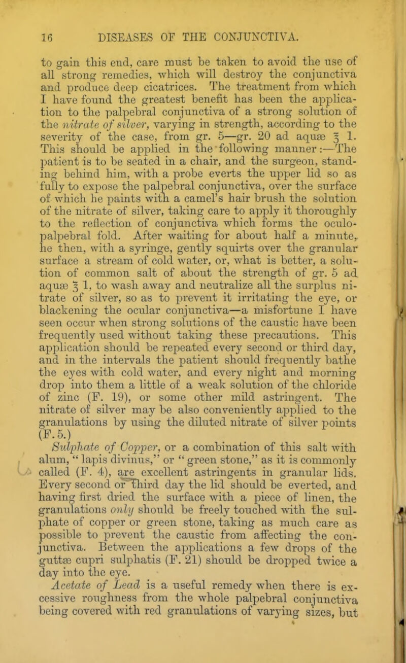 to gain this end, care must be taken to avoid the use of all strong remedies, which will destroy the conjunctiva and produce deep cicatrices. The treatment from which I have found the greatest benefit has been the applica- tion to the palpebral conjunctiva of a strong solution of the nUrate of stiver, varying in strength, according to the severity of the case, fi-om gr. 5—gr. 20 ad aquae 3 1. This should be applied in the following manner:—The patient is to be seated in a chair, and the surgeon, stand- ing behind him, with a probe everts the upper lid so as fully to expose the palpebral conjunctiva, over the surface of which he paints with a camel's hair brush the solution of the nitrate of silver, taking care to apjoly it thoroughly to the reflection of conjunctiva which forms the oculo- palpebral fold. After waiting for about half a minute, he then, with a syringe, gently squirts over the granular surface a stream of cold water, or, what is better, a solu- tion of common salt of about the strength of gr. 5 ad aqua3 5 1, to wash away and neutralize all the surplus ni- trate of silver, so as to prevent it irritating the eye, or blackening the ocular conjunctiva—a misfortune I have seen occur when stronsr solutions of the caustic have been frequently used without taking these jDrecautions. This application should be repeated every second or third day, and in the intervals the patient should frequentl}' bathe the eyes with cold water, and every night and morning drop into them a little of a weak solution of the chloride of zinc (F. 19), or some other mild astringent. The nitrate of silver may be also conveniently apjilied to the granulations by using the diluted nitrate of silver points (F.5.) Sulpliate of Cojiper, or a combination of this salt with alum,  lapis divinus, or  green stone, as it is commonly called (F. 4), are excellent astringents in granular lids. Every second or^aird day the lid should be everted, and having first dried the surface with a piece of linen, the granulations only should be freely touched with the sul- phate of copper or green stone, taking as much care as possible to prevent the caustic from affecting the con- junctiva. Between the applications a few drops of the gutta3 cupri sulphatis (F, 21) should be dropped twice a day into the eye. Acetate of Lead is a useful remedy when there is ex- cessive roughness from the whole palpebral conjunctiva being covered with red granulations of varying sizes, but