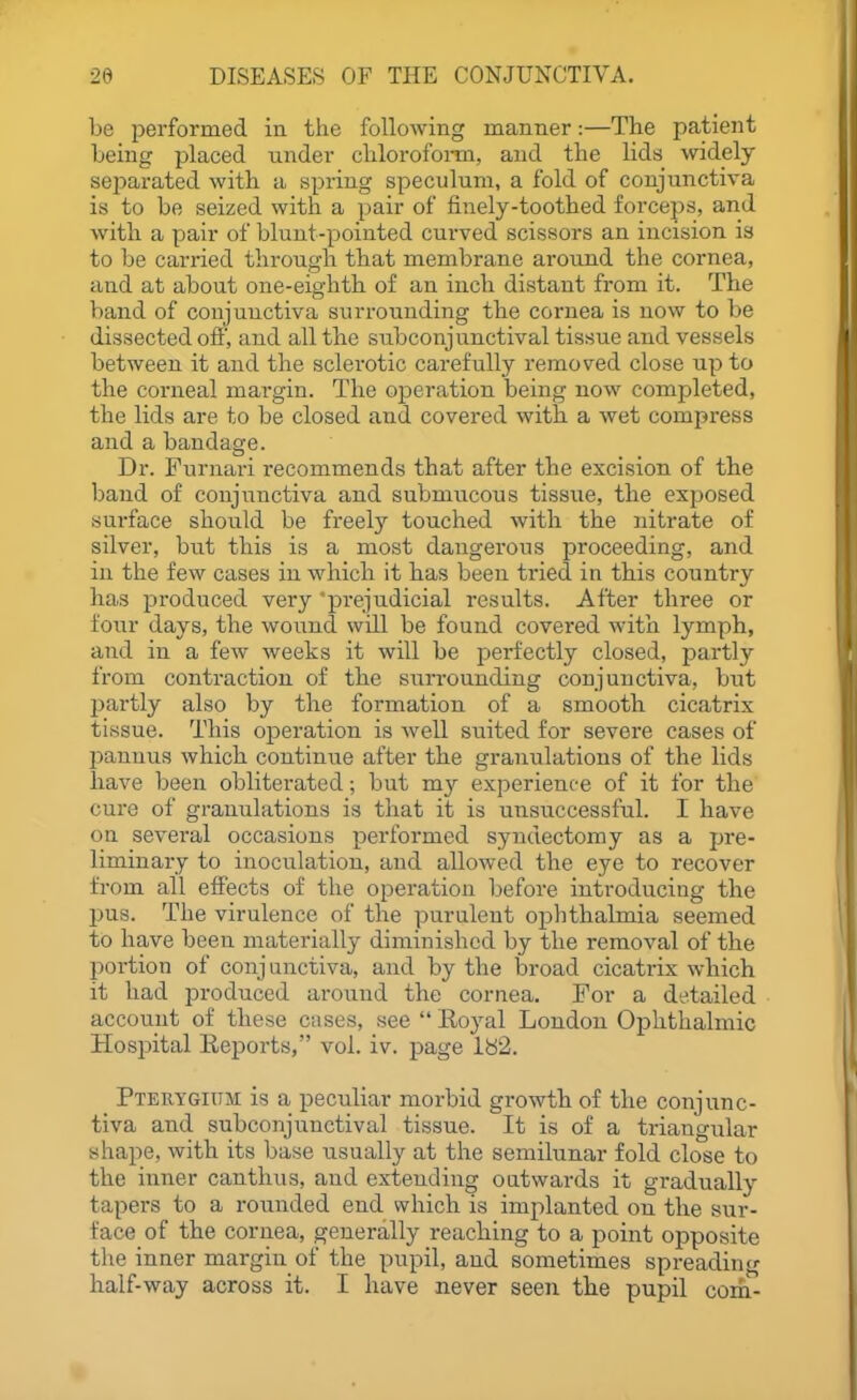 be performed in the following manner:—The patient being placed under clilorofoi-m, and the lids widely sejiarated with a spring speculum, a fold of conjunctiva is to be seized with a pair of finely-toothed forceps, and with a pair of blunt-pointed curved scissors an incision is to be carried through that membrane around the cornea, and at about one-eighth of an inch distant from it. The band of conjunctiva surrounding tbe cornea is now to be dissected ofi', and all the subconjunctival tissue and vessels between it and the sclerotic carefully removed close up to the corneal margin. The operation being now completed, the lids are to be closed and covered with, a wet compress and a bandage. Dr. Furnari recommends that after the excision of tbe band of conjunctiva and submucous tissue, the exposed surface should be freely touched with the nitrate of silver, but tbis is a most dangerous proceeding, and in the few cases in which it has been tried in tbis country has produced very 'prejudicial results. After three or four days, the wound will be found covered with lymph, and in a few weeks it will be perfectly closed, j^artly from contraction of the surrounding conjunctiva, but partly also by the formation of a smooth cicatrix tissue. This operation is well suited for severe cases of pannus which continue after the granulations of the lids have been obliterated; but my experience of it for the cure of granulations is that it is unsuccessful. I have on several occasions performed syndectomy as a pre- liminary to inoculation, and allowed the eye to recover from all effects of the operation before introducing the pus. The virulence of the purulent ophthalmia seemed to have been materially diminished by the removal of the portion of conj unctiva, and by the broad cicatrix which it had produced around the cornea. For a detailed account of these cases, see  Royal London Ophthalmic Hospital Reports, vol. iv. page lb2. Pterygium is a peculiar morbid growth of the conjunc- tiva and subconjunctival tissue. It is of a triangular shape, with its base usually at the semilunar fold close to the inner canthus, and extending outwards it gradually tapers to a rounded end which is implanted on the sur- face of the cornea, generally reaching to a point opposite the inner margin of the pupil, and sometimes spreading half-way across it. I have never seen the pupil com^
