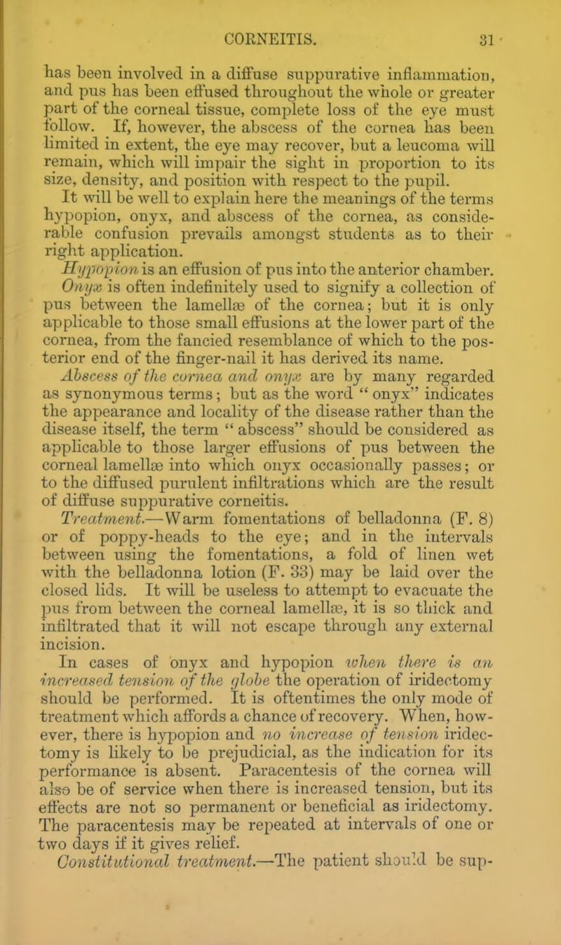 has been involved in a diffuse suppurative inflammation, and pus has been effused throughout the wiiole or greater part of the corneal tissue, comjjlete loss of the eye must follow. If, however, the abscess of the cornea lias been limited in extent, the eye may recover, but a leucoma will remain, which will impair the sight in proportion to its size, density, and position with respect to the pupil. It will be well to explain here the meanings of the terms hypopion, onyx, and abscess of the cornea, as conside- rable confusion prevails amongst students as to their right application. Hijjwpion is an effusion of pus into the anterior chamber. Onyx is often indefinitely used to signify a collection of pus between the lamellaa of the cornea; but it is only applicable to those small effusions at the lower jjart of the cornea, from the fancied resemblance of which to the pos- terior end of the finger-nail it has derived its name. Abscess of the cumea and onyx are by many regarded as synonymous terms; but as the word  onyx indicates the appearance and locality of the disease rather than the disease itself, the term  abscess shoidd be considered as applicable to those larger effusions of pus between the corneal lamellas into which onyx occasionally passes; or to the diff'used purulent infiltrations which are the result of diffuse suppurative corneitis. Treatment.—-Warm fomentations of belladonna (F. 8) or of poppy-heads to the eye; and in the intervals between using the fomentations, a fold of linen wet with the belladonna lotion (F. 33) may be laid over the closed lids. It will be useless to attempt to evacuate the 2)us from between the corneal lamella;, it is so thick and infiltrated that it will not escape thi-ough any external incision. In cases of onyx and hypopion tvhen there is an increased tension of the globe the operation of iridectomy should be performed. It is oftentimes the only mode of treatment which affords a chance of recovery. When, how- ever, there is hypopion and no increase of tension iridec- tomy is likely to be j^rejudicial, as the indication for its performance is absent. Paracentesis of the cornea will also be of service when there is increased tension, but its effects are not so permanent or beneficial as iridectomy. The paracentesis may be repeated at inter\%als of one or two days if it gives relief. Constitutional treatment.—The patient should be sup-