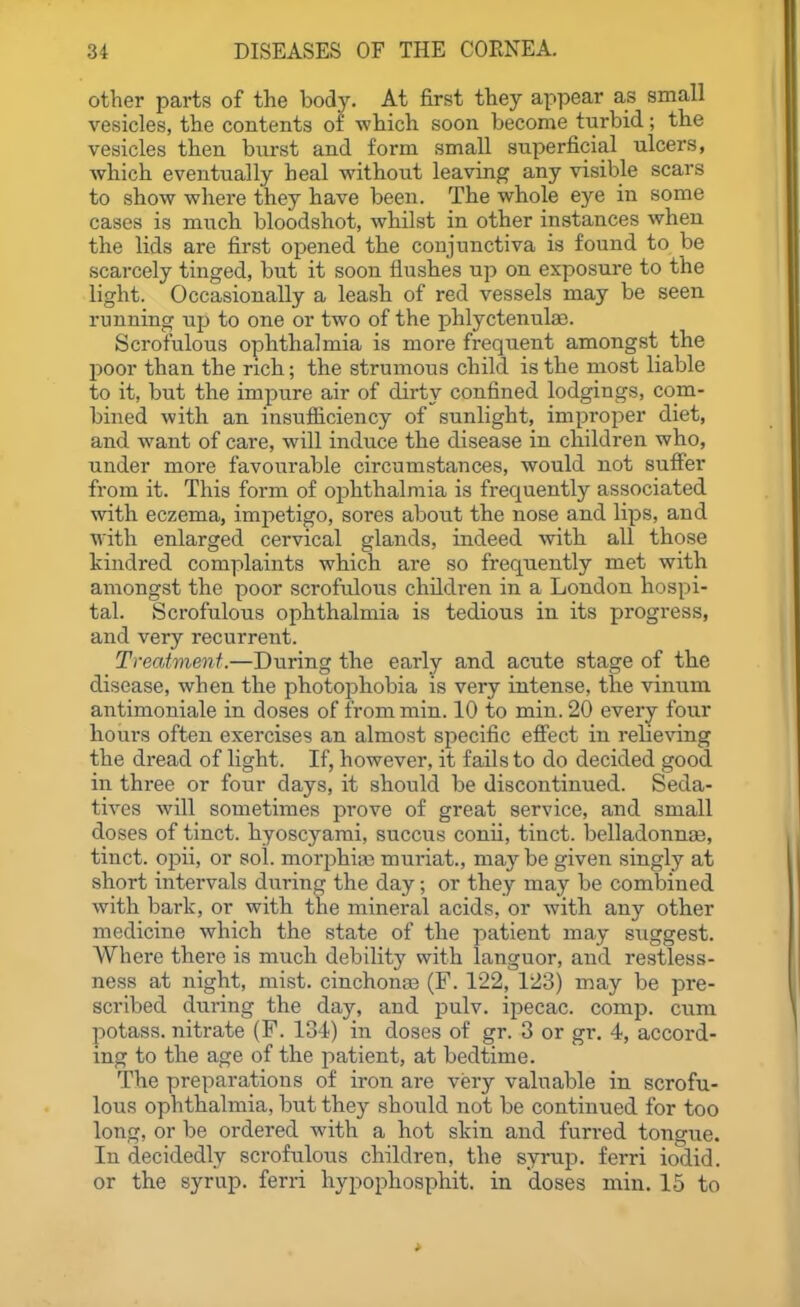 other parts of the body. At first they appear as small vesicles, the contents of which soon become turbid; the vesicles then burst and form small superficial ulcers, which eventually heal without leaving any visible scars to show where they have been. The whole eye in some cases is much bloodshot, whilst in other instances when the lids are first opened the conjunctiva is found to be scarcely tinged, but it soon flushes up on exposure to the light. Occasionally a leash of red vessels may be seen running up to one or two of the phlyctenula). Scrofulous ophthalmia is more frequent amongst the poor than the rich; the strumous child is the most liable to it, but the impure air of dirty confined lodgings, com- bined with an insufficiency of sunlight, improper diet, and want of care, will induce the disease in children who, under more favourable circumstances, would not suffer from it. This form of ophthalmia is frequently associated with eczema, impetigo, sores about the nose and lips, and with enlarged cervical glands, indeed with all those kindred complaints which are so frequently met with amongst the poor scrofulous children in a London hospi- tal. Scrofulous ophthalmia is tedious in its progress, and very recurrent. Treatment.—During the early and acute stage of the disease, when the photophobia is very intense, the vinum antimoniale in doses of from min. 10 to min. 20 every four hours often exercises an almost specific effect in relieving the dread of light. If, however, it fails to do decided good in three or four days, it should be discontinued. Seda- tives will sometimes prove of great service, and small doses of tinct. hyoscyami, succus conii, tinct. belladonnaa, tinct. opii, or sol. morphi;i3 muriat., maybe given singly at short intervals during the day; or they may be combined with bark, or with the mineral acids, or with any other medicine which the state of the patient may suggest. Where there is much debility with languor, and restless- ness at night, mist, cinchonas (F. 122, 123) may be pre- scribed during the day, and pulv. ipecac, comp. cum potass, nitrate (F. 134) in doses of gr. 3 or gr. 4, accord- ing to the age of the patient, at bedtime. The preparations of iron are very valuable in scrofu- lous ophthalmia, but they should not be continued for too long, or be ordered with a hot skin and furred tongue. In decidedly scrofulous children, the syrup, ferri iodid. or the syrup, ferri liypophosphit. in doses min. 15 to
