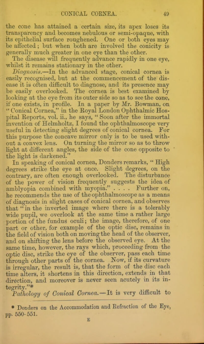 the cone has attained a certain size, its aj^ex loses its transparency and becomes nebulous or semi-opaque, with its epithelial surface roughened. One or both eyes may be affected; but when both are involved the conicity is generally much greater in one eye than the other. The disease will frequently advance rapidly in one eye, whilst it remains stationary in the other. Diagnosis.—In the advanced stage, conical cornea is easily recognised, but at the commencement of the dis- ease it is often difficult to diagnose, and its presence may be easily overlooked. The cornea is best examined by looking at the eye from its outer side so as to see the cone, if one exists, in profile. In a paper by Mr. Bowman, on  Conical Cornea, in the Royal London Ophthalmic Hos- pital Reports, vol. ii., he says,  Soon after the immortal mvention of Helmholtz, I found the ophthalmoscope very useful in detecting slight degrees of conical cornea. For this pui-pose the concave mirror only is to be used with- out a convex lens. On turning the mirror so as to throw light at different angles, the side of the cone opposite to the light is darkened. In speaking of conical cornea, Bonders remarks,  High degrees strike the eye at once. Slight degrees, on the contrary, are often enough overlooked. The distiirbance of the power of vision frequently suggests the idea of amblyopia combined with myopia. .... Further on, he recommends the use of the ophthalmoscope as a means of diagnosis in slight cases of conical cornea, and observes that  in the inverted image where there is a tolerably wide pupil, we overlook at the same time a rather large portion of the fundus ocidi; the image, therefore, of one part or other, for example of the optic disc, remains in the field of vision both on moving the head of the observer, and on shifting the lens before the observed eye. At the same time, however, the rays which, proceeding from the optic disc, strike the eye of the observer, pass each time through other parts of the cornea. Now, if its curvature is irregular, the result is, that the form of the disc each time alters, it shortens in this direction, extends in that direction, and moreover is never seen acutely in its in- tegrity.* Pathology of Conical Gornea.—It is very difficult to * Donders on the Accommodation and Refraction of the Eye, pp. 550-551. E