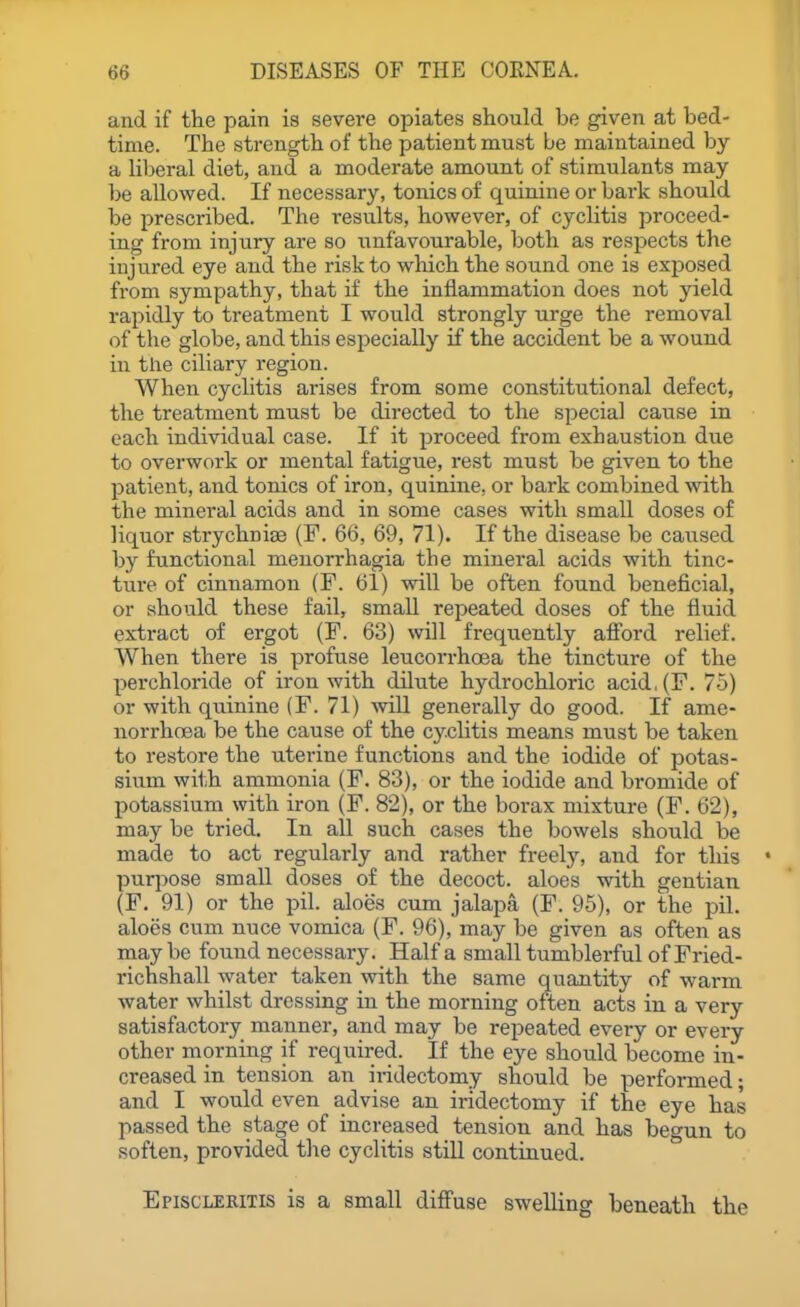 and if the pain is severe opiates should be given at bed- time. The strength of the patient must be maintained by a liljeral diet, and a moderate amount of stimulants may be allowed. If necessary, tonics of quinine or bark should be prescribed. The i-esults, however, of cycHtis proceed- ing from injury are so unfavourable, both as respects the injured eye and the risk to which the sound one is exposed from sympathy, that if the inflammation does not yield rapidly to treatment I would strongly urge the removal of the globe, and this especially if the accident be a wound in the ciliary region. When cyclitis arises from some constitutional defect, the treatment must be directed to the special cause in each individual case. If it proceed from exhaustion due to overwork or mental fatigue, rest must be given to the patient, and tonics of iron, quinine, or bark combined with the mineral acids and in some cases with small doses of liquor strychnia (F. 66, 69, 71). If the disease be caused by functional menorrhagia the mineral acids with tinc- ture of cinnamon (F. 61) will be often found beneficial, or should these fail, small repeated doses of the fluid extract of ergot (F. 63) will frequently aff'ord relief. When there is profuse leucorrhoea the tincture of the perchloride of iron with dilute hydrochloric acid,(F. 75) or with quinine (F. 71) will generally do good. If ame- nori-hoea be the cause of the cyclitis means must be taken to restore the uterine functions and the iodide of potas- sium with ammonia (F. 83), or the iodide and bromide of potassium with iron (F. 82), or the borax mixture (F. 62), may be tried. In all such cases the bowels should be made to act regularly and rather freely, and for this puqjose small doses of the decoct, aloes with gentian (F. 91) or the pil. aloes cum jalapa (F. 95), or the pil. aloes cum nuce vomica (F. 96), may be given as often as may be found necessary. Half a small tumblerful of Fried- richshall water taken with the same quantity of warm water whilst dressing in the morning often acts in a very satisfactory manner, and may be repeated every or every other morning if required. If the eye should become in- creased in tension an iridectomy should be performed; and I would even advise an iridectomy if the eye has passed the stage of increased tension and has begun to soften, provided the cyclitis still continued. Episcleritis is a small diffuse swelling beneath the