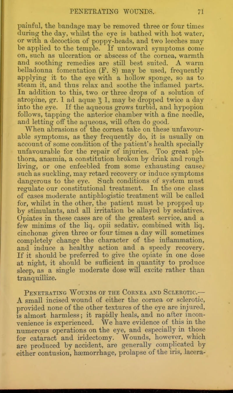 painful, the bandage may be removed three or fonr times during the day, whilst the eye is bathed with hot water, or with a decoction of poppy-heads, and two leeches may be applied to the temple. If untoward symptoms come on, such as ulceration or abscess of the cornea, warmth and soothing remedies are still best suited. A warm belladonna fomentation (F. 8) may be used, frequently applying it to the eye with a hollow sponge, so as to steam it, and thus relax and soothe the intlamed parts. In addition to this, two or three drops of a solution of atropine, gr. 1 ad aquae 3 1, may be dropped twice a day into the .eye. If the aqueous grows turbid, and hypopion follows, tapping the anterior chamber with a fine needle, and letting off the aqueous, will often do good. When abrasions of the cornea take on these unfavour- able symptoms, as they frequently do, it is usually on account of some condition of the patient's health specially unfavourable for the repair of injuries. Too great ple- thora, anaemia, a constitution broken by drink and rough living, or one enfeebled from some exhausting cause, such as suckling, may retard recovery or induce symptoms dangerous to the eye. Such conditions of system must regulate our constitutional treatment. In the one class of cases moderate antiphlogistic treatment will be called for, whilst in the other, the patient must be propped up by stimulants, and all irritation be allayed by sedatives. Opiates in these cases are of the greatest service, and a few minims of the Uq. opii sedativ. combined with liq. cinchonas given three or four times a day will sometimes completely change the character of the inflammation, and induce a healthy action and a speedy recoveiy. If it should be preferred to give the opiate in one dose at night, it should be sufficient in quantity to produce sleep, as a single moderate dose will excite rather than tranquillize. PENETRATINrx WOTJNDS OF THE CORNEA AND ScLEROTIC.— A small incised wound of either the cornea or sclerotic, provided none of the other textures of the eye are injured, is almost harmless; it rapidly heals, and no after incon- venience is experienced. We have evidence of this in the numerous operations on the eye, and especially in those for cataract and iridectomy. Wounds, however, which are produced by accident, are generally complicated by either contusion, haemorrhage, prolapse of the iris, lacera-