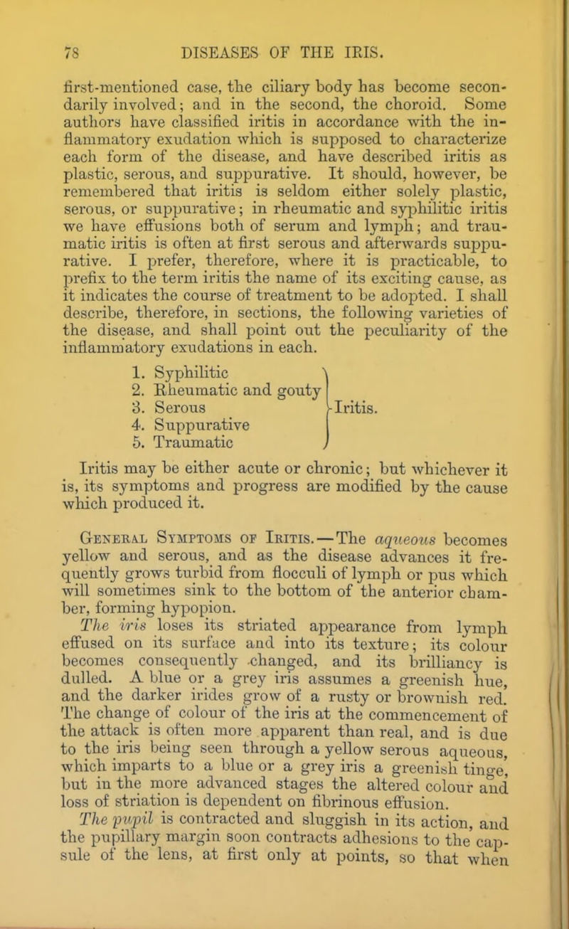 first-meutioned case, tlie ciliary body has become secon- darily involved; and in the second, the choroid. Some authors have classified iritis in accordance with the in- flammatory exudation which is supposed to characterize each form of the disease, and have described iritis as plastic, serous, and suppurative. It should, however, be remembered that iritis is seldom either solely plastic, serous, or suppurative; in rheumatic and syphilitic iritis we have effusions both of serum and lymph; and trau- matic iritis is often at first serous and afterwards sujjpu- rative. I prefer, therefore, where it is practicable, to prefix to the term iritis the name of its exciting cause, as it indicates the course of treatment to be adopted. I shall describe, therefore, in sections, the following varieties of the disease, and shall point out the peculiarity of the inflammatory exudations in each. Iritis may be either acute or chronic; but whichever it is, its symptoms and progress are modified by the cause which produced it. General Symptoms of Iritis.—The aqueous becomes yellow and serous, and as the disease advances it fre- quently grows turbid from fiocculi of lymph or pus which will sometimes sink to the bottom of the anterior cham- ber, forming hypopion. The iris loses its sti'iated appearance from lymph effused on its surface and into its texture; its colour becomes consequently -changed, and its brilliancy is dulled. A blue or a grey iris assumes a greenish hue, and the darker irides grow of a rusty or brownish red. The change of colour of the iris at the commencement of the attack is often more apparent than real, and is due to the iris being seen through a yellow serous aqueous, which imparts to a blue or a grey iris a greenish tinge, but in the more advanced stages the altered colour and loss of striation is dependent on fibrinous effusion. The pupil is contracted and sluggish in its action, and the pupillary margin soon contracts adhesions to the cap- sule of the lens, at first only at points, so that when 1. Syphilitic 2. Rheumatic and gouty 3. Serous 4. Suppurative Iritis.