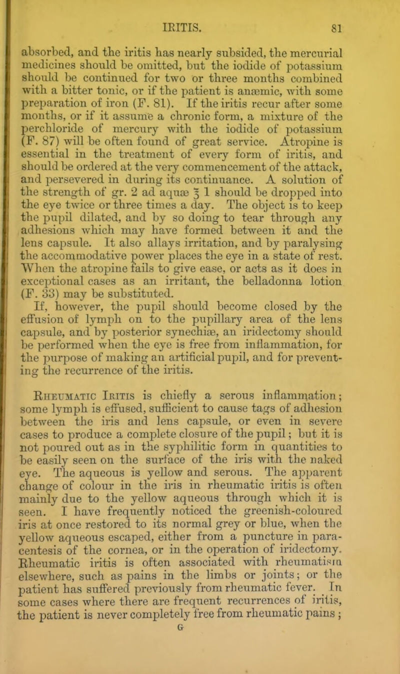 absorbed, and the iritis has nearly subsided, the mercurial medicines should be omitted, but the iodide of potassium should be continued for two or three months combined with a bitter tonic, or if the patient is ana3mic, with some preparation of iron (F. 81). If the iritis recur after some months, or if it assume a chronic form, a mixture of the perchloride of mercury with the iodide of i^otassium (F. 87) will be often found of great service. Atropine is essential in the treatment of eveiy form of iritis, and should be ordei'ed at the very commencement of the attack, and persevered in during its continuance. A solution of the strength of gr. 2 ad aquas 3 1 should be dropped into the eye twice or three times a day. The object is to keep the pupil dilated, and by so doing to tear through any adhesions which may have formed between it and the lens capsule. It also allays irritation, and by paralysing the accommodative power places the eye in a state of rest. When the atropine fails to give ease, or acts as it does in exceptional cases as an irritant, the belladonna lotion (F. 33) may be substituted. If, however, the pupil should become closed by the effusion of lymph on to the pupillary area of the lens capsule, and by posterior synechias, an iridectomy should be performed when the eye is free from inflammation, for the purpose of making an artificial puijil, and for prevent- ing the recurrence of the iritis. Rheumatic Iritis is chiefly a serous inflamniation; some lymph is effused, sufficient to cause tags of adhesion between the iris and lens capsule, or even in severe cases to produce a complete closure of the pupil; but it is not poured out as in the syphilitic form in quantities to be easily seen on the surface of the iris with the naked eye. The aqueous is yellow and serous. The a])parent change of colour in the iris in rheumatic iritis is often mainly due to the yellow aqueous through which it is seen. I have frequently noticed the greenish-coloured iris at once restored to its normal grey or blue, when the yellow aqueous escaped, either from a puncture in para- centesis of the cornea, or in the operation of iridectomy. Rheumatic iritis is often associated with rheumatisia elsewhere, such as pains in the limbs or joints; or the patient has suffered previously from rheumatic fever. _ In some cases where there are frequent recurrences of iritis, the patient is never completely free from rheumatic pains ; G