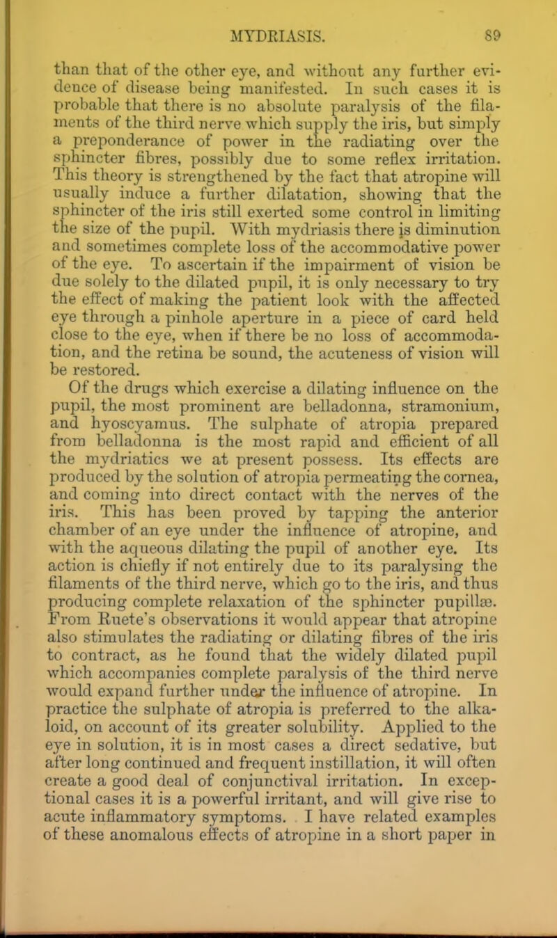 than that of the other eye, and without any further evi- dence of disease being manifested. In snch cases it is probable that there is no absohite paralysis of the fila- ments of the third nerve which supply the iris, but simply a preponderance of power in the radiating over the sphincter fibres, possibly due to some reflex irritation. This theory is strengthened by the fact that atropine will usually induce a further dilatation, showing that the sphincter of the iris still exerted some control in limiting the size of the pupil. With mydriasis there js diminution and sometimes complete loss of the accommodative power of the eye. To ascertain if the impairment of vision be due solely to the dilated pnpil, it is only necessary to try the effect of making the patient look with the affected eye through a pinhole aperture in a piece of card held close to the eye, when if there be no loss of accommoda- tion, and the retina be sound, the acuteness of vision will be restored. Of the drugs which exercise a dilating influence on the pupil, the most prominent are belladonna, stramonium, and hyoscyamus. The sulphate of atropia prepared from belladonna is the most rapid and efficient of all the mydriatics we at present possess. Its effects are produced by the solution of atropia permeating the cornea, and coming into direct contact with the nerves of the iris. This has been proved by tapping the anterior chamber of an eye under the influence of atropine, and with the aqueous dilating the pupil of another eye. Its action is chiefly if not entirely due to its paralysing the filaments of the third nerve, which go to the iris, and thus producing complete relaxation of the sphincter pupilla3. From Ruete's observations it would appear that atropine also stimulates the radiating or dilating fibres of the iris to contract, as he found that the widely dilated inipil which accompanies complete paralysis of the third nerve would expand further under the influence of atropine. In practice the sulphate of atropia is preferred to the alka- loid, on account of its greater solubility. Applied to the eye in solution, it is in most cases a direct sedative, but after long continued and frequent instillation, it will often create a good deal of conjunctival irritation. In excep- tional cases it is a powerful irritant, and will give rise to acute inflammatory symptoms. I have related examples of these anomalous effects of atropine in a short paper in