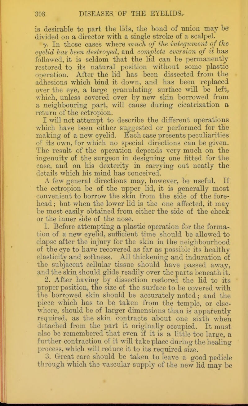 is desirable to part tlie lids, the bond of iinioii may be divided on a director with a single stroke of a scalpel. 7. In those cases where much of the integtmient of the eyelid has been destroyed, and complete aversion of it has followed, it is seldom that the lid can be permanently restored to its natural position without some plastic operation. After the lid has been dissected from the adhesions which bind it down, and has been replaced over the eye, a large granulating surface will be left, which, unless covered over by new skin borrowed from a neighbouring part, will cause during cicatrization a return of the ectropion. I will not attempt to describe the different operations which have been either suggested or performed for the making of a new eyelid. Each case presents peculiarities of its own, for which no special directions can be given. The result of the operation depends very much on the ingenuity of the surgeon in designing one fitted for the case, and on his dexterity in carrying out neatly the details which his mind has conceived. A few general directions may, however, be useful. If the ectropion be of the upper lid, it is generally most convenient to borrow the skin from the side of the fore- head ; but wlien the lower lid is the one affected, it may be most easily obtained from either the side of the cheek or the inner side of the nose. 1. Before attempting a plastic operation for the forma- tion of a new eyelid, sufficient time should be allowed to elapse after the injury for the skin in the neighbourhood of the eye to have recovered as far as possible its healthy elasticity and softness. All thickening and induration of the subjacent cellular tissue should have passed away, and the skin should glide readily over the parts beneath it. 2. After having by dissection restored the lid to its jDroper position, the size of the surface to be covered with the borrowed skin should be accurately noted; and the piece which has to be taken from the temple, or else- where, should be of larger dimensions than is apparently required, as the skin contracts about one sixth when detached from the part it originally occupied. It must also be remembered that even if it is a little too large, a further contraction of it will take place during the healing process, which will reduce it to its required size. 3. Great care should be taken to leave a good pedicle through which the vascular supply of the new lid may be