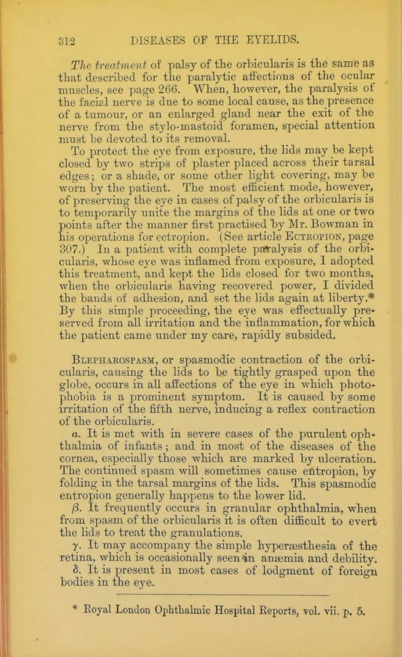 The treatment of palsy of tlie orbicularis is the same as that described for the paralytic affections of the ocular muscles, see page 266. When, however, the paralysis of the facial uerve is due to some local cause, as the presence of a tumour, or an enlarged gland near the exit of the nerve from the stylo-mastoid foramen, special attention must be devoted to its removal. To protect the eye from exposure, the lids may be kept closed by two strips of plaster placed across their tarsal edges; or a shade, or some other light covering, may be worn by the patient. The most efficient mode, however, of preserving the eye in cases of palsy of the orbicularis is to temporarily unite the margins of the lids at one or two points after the manner first practised by Mr. Bowman in his operations for ectroj^ion. (See article Ectkopion, jjage 307.) In a patient with complete pa»-alysis of the orbi- cularis, whose eye was inflamed from exposure, 1 adopted this treatment, and kept the lids closed for two months, when the orbicularis having recovered power, I divided the bauds of adhesion, and set the lids again at liberty.* By this simple proceeding, the eye was eff'ectually pre- served from all irritation and the inflammation, for which the patient came under my care, rapidly subsided. BLEpn.\EOSPASM, or spasmodic contraction of the orbi- cularis, causing the lids to be tightly grasped upon the globe, occurs in all affections of the eye in which photo- phobia is a prominent symptom. It is caused by some irritation of the fifth nerve, inducing a reflex contraction of the orbicularis. a. It is met with in severe cases of the purulent oph- thalmia of infants; and in most of the diseases of the cornea, especially those which are marked by ulceration. The continued spasm will sometimes cause entropion, by folding in the tarsal margins of the lids. This spasmodic entropion generally happens to the lower lid. /3. It frequently occurs in granular ophthalmia, when from spasm of the orbicularis it is often diflicult to evert the lids to treat the granulations. y. It may accompany the simple hyperaasthesia of the retina, which is occasionally seen in antemia and debility. 8. It is present in most cases of lodgment of foreign bodies in the eye. * Eoyal London Ophthalmic Hospital Eeports, vol. vii. p. 5.