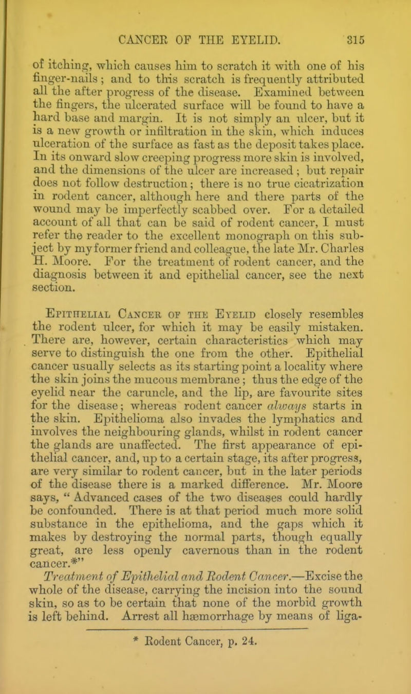 of itcliing, wliicli causes him to scratch it with one of his finger-nails ; and to this scratch is frequentl}'- attributed all the after progress of the disease. Examined between the fingers, the idcerated surface will be found to have a hard base and margin. It is not simply an ulcer, but it is a new growth or infiltration in the skin, which induces ulceration of the surface as fast as the deposit takes place. In its onward slow creeping progress more skin is involved, and the dimensions of the ulcer are increased ; but I'ejjair does not follow destruction; there is no true cicatrization in rodent cancer, although here and there i)arts of the wound may be imperfectly scabbed over. For a detailed account of all that can be said of rodent cancer, I must refer th© reader to the excellent monograph on this sub- ject by my former friend and colleague, the late Mr. Charles H. Moore. For the treatment of rodent cancer, and the diagnosis between it and epithelial cancer, see the next section. Epithelial Cancer of the Eyelid closely resembles the rodent ulcer, for which it may be easily mistaken. There are, however, certain characteristics which may serve to distinguish the one from the other. Epithelial cancer usually selects as its starting point a locality where the skin joins the mucous membrane; thus the edge of the eyelid near the caruncle, and the lip, are favourite sites for the disease; whereas rodent cancer alivays starts in the skin. Epithelioma also invades the lymphatics and involves the neighbouring glands, whilst in rodent cancer the glands are unaffected. The first appearance of epi- thelial cancer, and, up to a certain stage, its after progress, are very similar to rodent cancer, but in the later periods of the disease there is a marked difference. Mr. Moore says,  A.dvanced cases of the two diseases could hardly be confounded. There is at that period much more solid substance in the epithelioma, and the gaps which it makes by destroying the normal parts, though equally great, are less openly cavernous than in the rodent cancer.* Treatment of Epithelial and Rodent Cancer.—Excise the whole of the disease, carrying the incision into the sound skin, so as to be certain that none of the morbid growth is left hehind. Arrest all haemorrhage by means of liga- * Eodent Cancer, p. 24.