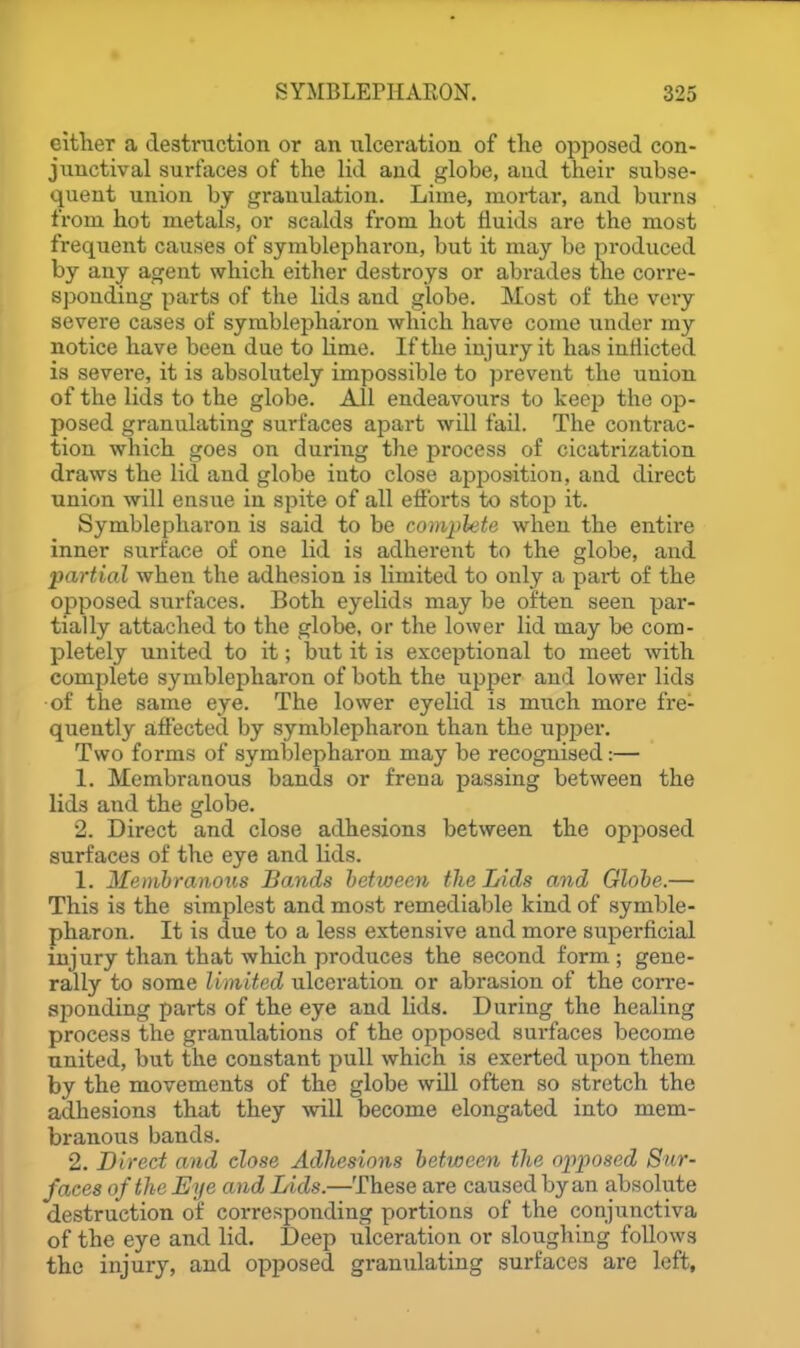 either a destruction or an ulceration of the opposed con- junctival surfaces of the lid and globe, and their subse- quent union by granulation. Lime, mortar, and burns from hot metals, or scalds from hot fluids are the most frequent causes of symblephai'on, but it may bo produced by any agent which either destroys or abrades the corre- sponding parts of the lids and globe. Most of the very severe cases of symblepharon which have come under my notice have been due to lime. If the injury it has inflicted is severe, it is absolutely impossible to prevent the union of the lids to the globe. All endeavours to keep the op- posed granulating surfaces apart will fail. The contrac- tion which goes on during the process of cicatrization draws the lid and globe into close apposition, and direct union will ensue in spite of all efforts to stop it. Symblepharon is said to be compkte when the entire inner surface of one lid is adherent to the globe, and partial when the adhesion is limited to only a part of the opposed surfaces. Both eyelids may be often seen par- tially attached to the globe, or the lower lid may be com- pletely united to it; but it is exceptional to meet with complete symblepharon of both the upper and lower lids of the same eye. The lower eyelid is much more fre- quently affected by symblepharon than the upper. Two forms of symblepharon may be recognised:—  1. Membranous bands or frena passing between the lids and the globe. 2. Direct and close adhesions between the opposed surfaces of the eye and lids. 1. Memhranous Bands between the Lids and Globe.— This is the simplest and most remediable kind of symble- pharon. It is due to a less extensive and more superficial injury than that which produces the second form ; gene- rally to some limited ulceration or abrasion of the corre- sponding parts of the eye and lids. During the healing process the granulations of the opposed surfaces become united, but the constant pull which is exerted upon them by the movements of the globe wiU often so stretch the adhesions that they will become elongated into mem- branous bands. 2. Direct and close Adhesions between the ofiwscd Sur- faces of the Eye and Lids.—These are caused by an absolute destruction of corresponding portions of the conjunctiva of the eye and lid. Deep ulceration or sloughing follows the injury, and opposed granulating surfaces are left.
