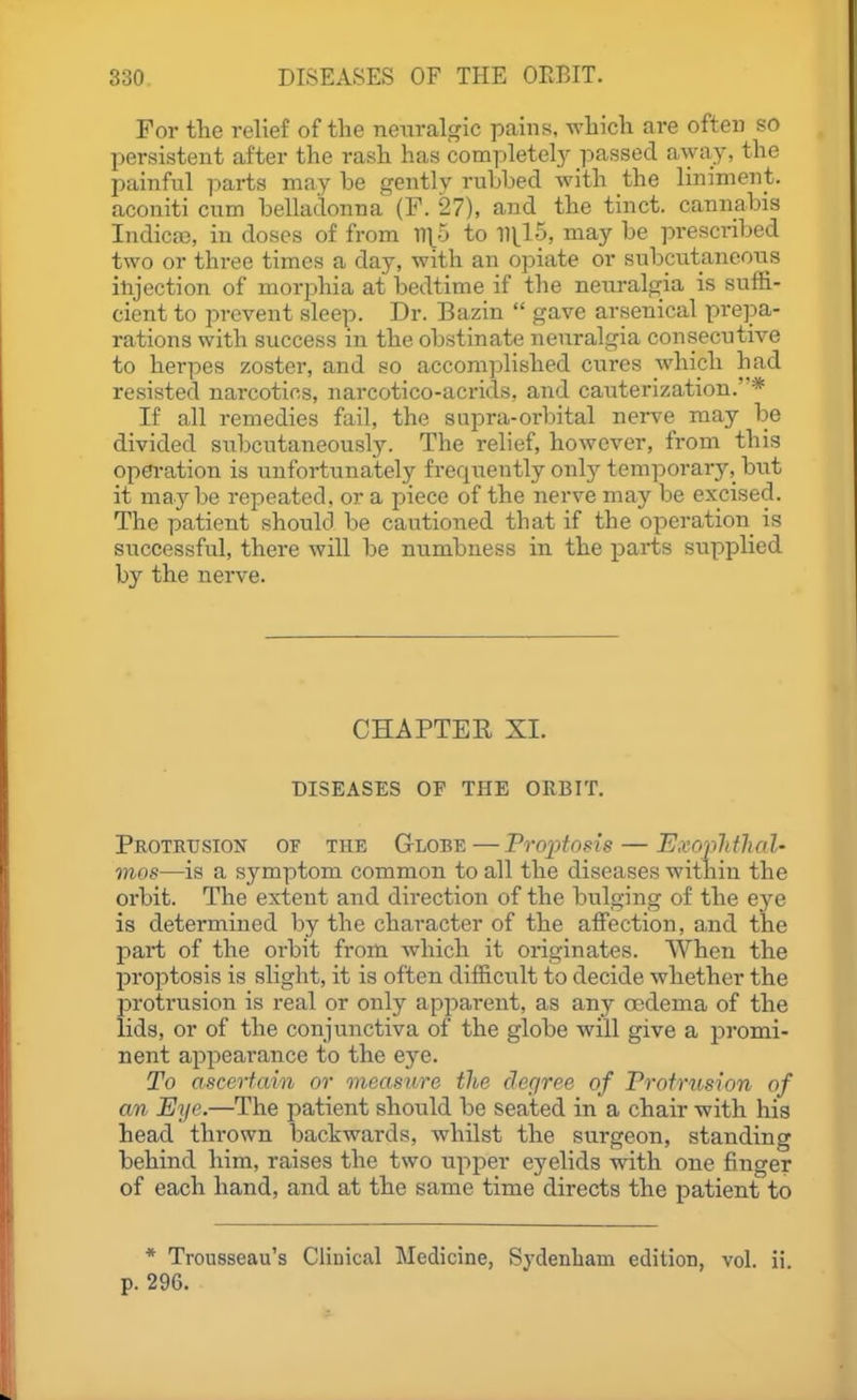 For the relief of the neuralgic pains, which are often so l^ersistent after the rash has completely passed away, the painful parts may be gently rubbed with the liniment, aconiti cum belladonna (P. 27), and the tinct. cannabis Indica3, in doses of from n\5 to 111^15, may be prescribed two or three times a day, with an opiate or subcutaneoiis injection of morphia at bedtime if the nexu-algia is suffi- cient to prevent sleep. Dr. Bazin  gave arsenical prepa- rations with success in the obstinate neuralgia cousecutive to herpes zoster, and so accomplished cures which had resisted narcotics, narcotico-acrids, and canterization.* If all remedies fail, the supra-orbital nerve may be divided snbcutaneously. The relief, however, from this operation is unfortunately freqiiently only temporary, but it maybe rej^eated. or a piece of the nerve may be excised. The patient should be cautioned that if the operation is successful, there will be numbness in the parts supplied by the nerve. CHAPTEE XI. DISEASES OF THE ORBIT. Protkhsion of the Globe — Proptosis — E.vopldhal- mos—is a symptom common to all the diseases within the orbit. The extent and direction of the bulging of the eye is determined by the character of the affection, and the 13ai*t of the orbit from which it originates. When the proptosis is slight, it is often difficult to decide whether the protrusion is real or only apparent, as any oedema of the lids, or of the conjunctiva of the globe will give a jDromi- nent appearance to the eye. To ascerfain or measure the degree of Profrusion of an Eye.—The patient should be seated in a chair with his head thrown backwards, whilst the surgeon, standing behind him, raises the two upper eyelids with one finger of each hand, and at the same time directs the patient to * Trousseau's Clinical Medicine, Sydenham edition, vol. ii p. 296.