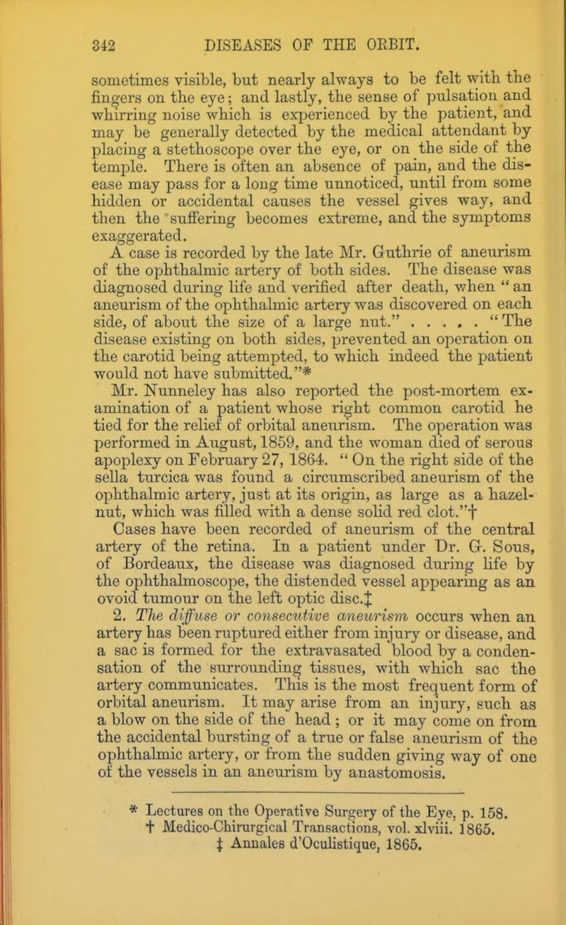 sometimes visible, but nearly always to be felt witb the fingers on the eye; and lastly, the sense of pulsation and whirring noise which is experienced by the patient, and may be generally detected by the medical attendant by placing a stethoscope over the eye, or on the side of the temple. There is often an absence of pain, and the dis- ease may pass for a long time unnoticed, until from some hidden or accidental causes the vessel gives way, and then the suffering becomes extreme, and the symptoms exaggerated. A case is recorded by the late Mr. Guthrie of aneurism of the ophthalmic artery of both sides. The disease was diagnosed during life and verified after death, when  an aneurism of the ophthalmic artery was discovered on each side, of about the size of a large nut.  The disease existing on both sides, prevented an operation on the carotid being attempted, to which indeed the patient would not have submitted,* Mr. Nunneley has also reported the post-mortem ex- amination of a patient whose right common carotid he tied for the relief of orbital aneurism. The operation was performed in August, 1859, and the woman died of serous apoplexy on February 27, 1864.  On the light side of the sella turcica was found a circumscribed aneurism of the ophthalmic artery, just at its origin, as large as a hazel- nut, which was filled with a dense soHd red clot.'t Cases have been recorded of aneurism of the central artery of the retina. In a patient under Dr. G. Sous, of Bordeaux, the disease was diagnosed during life by the ophthalmoscope, the distended vessel appearing as an ovoid tumour on the left optic disc.| 2. Tlie diffuse or consecutive aneurism occurs when an artery has been ruptured either from injury or disease, and a sac is formed for the extravasated blood by a conden- sation of the surrounding tissues, with which sac the artery communicates. This is the most frequent form of orbital aneurism. It may arise from an injury, such as a blow on the side of the head ; or it may come on from the accidental bursting of a true or false aneurism of the ophthalmic artery, or from the sudden giving way of one of the vessels in an aneurism by anastomosis. * Lectures on the Operative Surgery of the Eye, p. 158. + Medico-Chinirgical Transactions, vol. xlriii. 1865. i Annales d'Oculistique, 1865.