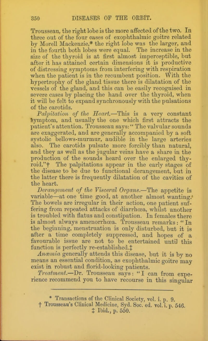 Trousseau, the right lobe is the more affected of the two. In three out of the four cases of exophthalmic goitre related by Morell Mackenzie,* the right lobe was the larger, and in the fourth both lobes were equal. The increase in the size of the thyroid is at first almost imperceptible, but after it has attained certain dimeasions it is pi-oductive of distressing symptoms from interfering with respiration when the patient is in the recumbent jjosition. VV'ith the hypertrophy of the gland tissue there is dilatation of the vessels of the gland, and this can be easily recognised in severe cases by placing the hand over the thyroid, when it will be felt to exjjand synchronously with the pulsations of the carotids. Palpitation of the Heart.—This is a very constant Symptom, and usually the one which first attracts the patient's attention. Trousseau says: The valvular sounds are exaggerated, and are generally accompanied by a soft systoHc bellows-murmur, audible in the large arteries also. The carotids pulsate more forcibly than natural, and they as well as the jugular veins have a share in the production of the sounds heard over the enlarged thy- roid.f The palpitations appear in the early stages of the disease to be due to f anctional derangement, but in the latter there is frequently dilatation of the cavities of the heart. Derangement of the Visceral Organs.—The appetite is variable—at one time good, at another almost wanting.' The bowels are irregular in their action, one jjatient suf- fering from re]5eated attacks of diarrhoea, whilst another is troubled with flatus and constipation. In females there is almost always amenorrhcea. Trousseau remarks :  In the beginning, menstruation is only disturbed, but it is after a time completely suppressed, and hoj^es of a favourable issue are not to be entertained until this function is perfectly re-established.J Anoimia generally attends this disease, but it is by no means an essential condition, as exophthalmic goitre may exist in robust and florid-looking patients. Treatment.—Dr. Ti-ousseau says:  I can from expe- rience recommend you to have recourse in this singular * Transactions of the Clinical Society, vol. i. p. 9. t Trousseau's Clinical Medicine, Syd. Soc. ed. vol. i. p 646 X Ibid., p. 550.