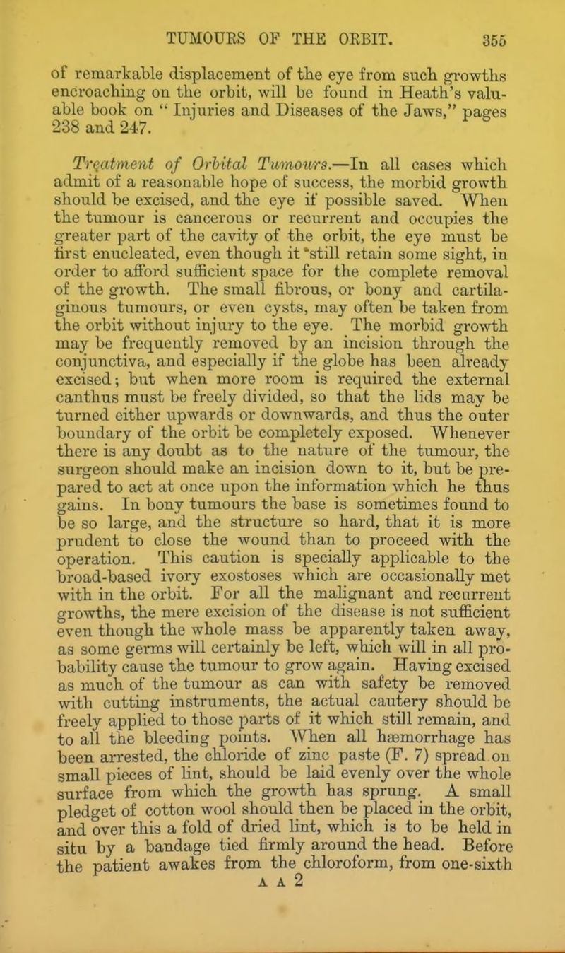 of remarkable displacement of tlie eye from such growths encroaching on the orbit, will be found in Heath's valu- able book on  Injuries and Diseases of the Jaws, pages 238 and 247. Treatment of Orbital Tumours.—In all cases which admit of a reasonable hope of success, the morbid growth should be excised, and the eye if possible saved. When the tumour is cancerous or recurrent and occupies the greater part of the cavity of the orbit, the eye must be tirst enucleated, even though it still retain some sight, in order to afford sufficient space for the complete removal of the growth. The small fibrous, or bony and cartila- ginous tumours, or even cysts, may often be taken from the orbit without injury to the eye. The morbid growth may be frequently removed by an incision through the conjunctiva, and especially if the globe has been already excised; but when more room is required the external can thus must be freely divided, so that the lids may be turned either upwards or downwards, and thus the outer boundary of the orbit be completely exposed. Whenever there is any doubt as to the nature of the tumour, the surgeon should make an incision down to it, but be pre- pared to act at once upon the information which he thus gains. In bony tumours the base is sometimes found to be so large, and the structure so hard, that it is more prudent to close the wound than to proceed with the operation. This caution is specially applicable to the broad-based ivory exostoses which are occasionally met with in the orbit. For all the maUgnant and recurrent growths, the mere excision of the disease is not sufficient even though the whole mass be apparently taken away, as some germs will certainly be left, which will in all pro- bability cause the tumour to grow again. Having excised as much of the tumour as can with safety be removed with cutting instruments, the actual cautery should be freely applied to those parts of it which still remain, and to all the bleeding pomts. When all haamorrhage has been arrested, the chloride of zinc paste (F. 7) spread on small pieces of Hnt, should be laid evenly over the whole surface from which the growth has sprung.^ A small pledget of cotton wool should then be placed in the orbit, and over this a fold of dried lint, which is to be held in situ by a bandage tied firmly around the head. Before the patient awakes from the chloroform, from one-sixth
