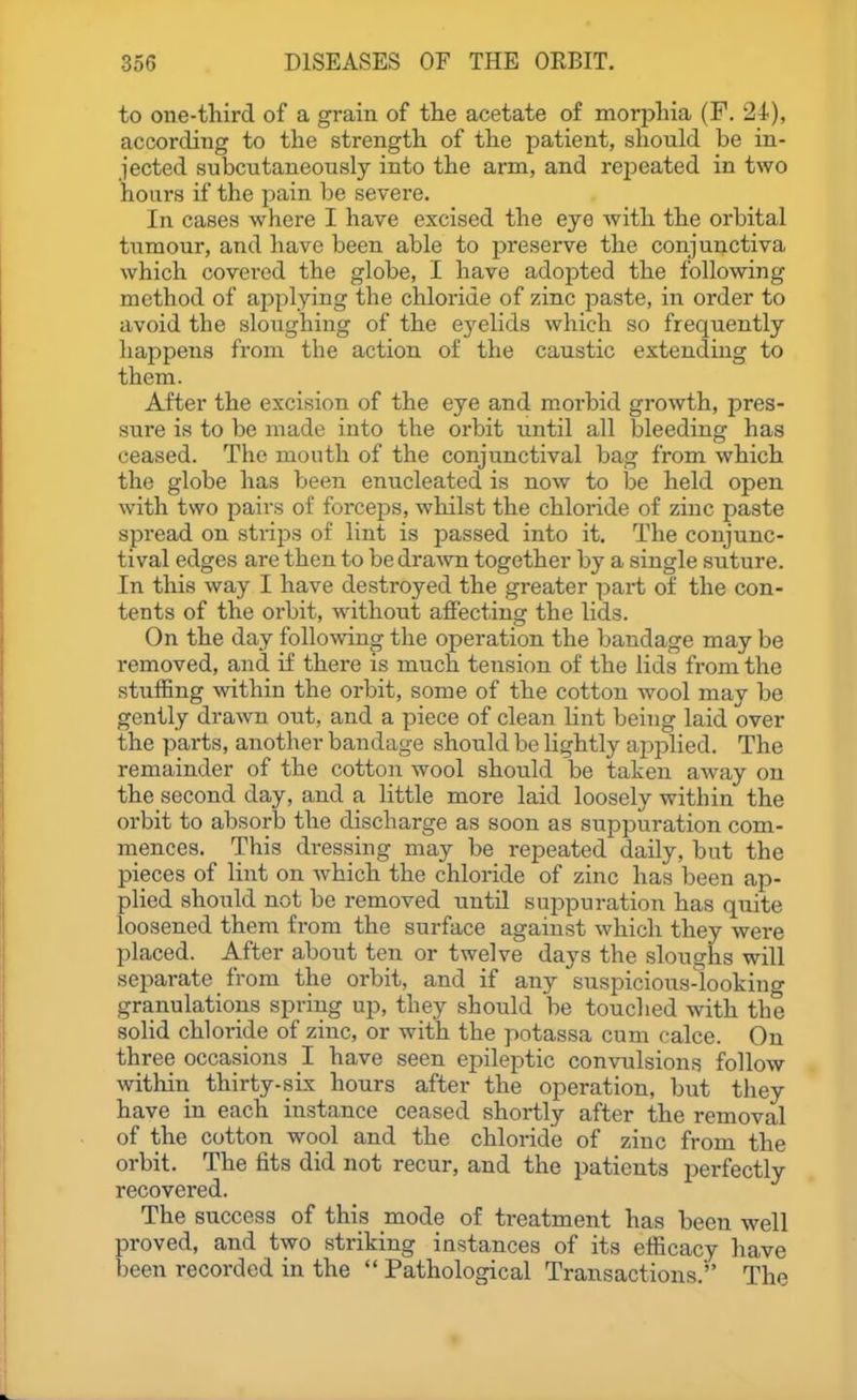 to one-third of a grain of the acetate of morphia (F. 24), according to the strength of the patient, should be in- jected subcutaneously into the arm, and rej^eated in two hours if the pain be severe. In cases where I have excised the eye with the orbital tumour, and have been able to preserve the conjunctiva which covered the globe, I have adoiDted the following method of applying the chloride of zinc paste, in order to avoid the sloughing of the eyelids which so frequently happens from the action of the caustic extending to them. After the excision of the eye and morbid growth, pres- sure is to be made into the orbit until all bleeding has ceased. The mouth of the conjunctival bag from which the globe has been enucleated is now to be held open with two pairs of forceps, whilst the chloride of zinc paste spread on strips of lint is passed into it. The conjunc- tival edges are then to be drawn together by a single suture. In this way I have destroyed the greater part of the con- tents of the orbit, without afiecting the lids. On the day following the operation the bandage may be removed, and if there is much tension of the lids fi-om the stuffing within the orbit, some of the cotton wool may be gently drawn out, and a piece of clean lint being laid over the parts, another bandage should be lightly applied. The remainder of the cotton wool should be taken away on the second day, and a little more laid loosely within the orbit to absorb the discharge as soon as suppuration com- mences. This dressing may be repeated daily, but the pieces of lint on which the chloride of zinc has been ap- plied should not be removed until suppuration has quite loosened them from the surface against which they were placed. After about ten or twelve days the sloughs will separate from the orbit, and if any suspicious-looking granulations spring up, they should be touclied with the solid chloride of zinc, or with the potassa cum (;alce. On three occasions 1 have seen epileptic convulsions follow within thirty-six hours after the operation, but they have in each instance ceased shortly after the removal of the cotton wool and the chloride of zinc from the orbit. The fits did not recur, and the patients perfectly recovered. The success of this mode of treatment has been well proved, and two striking instances of its efficacy have been recorded in the  Pathological Transactions. The