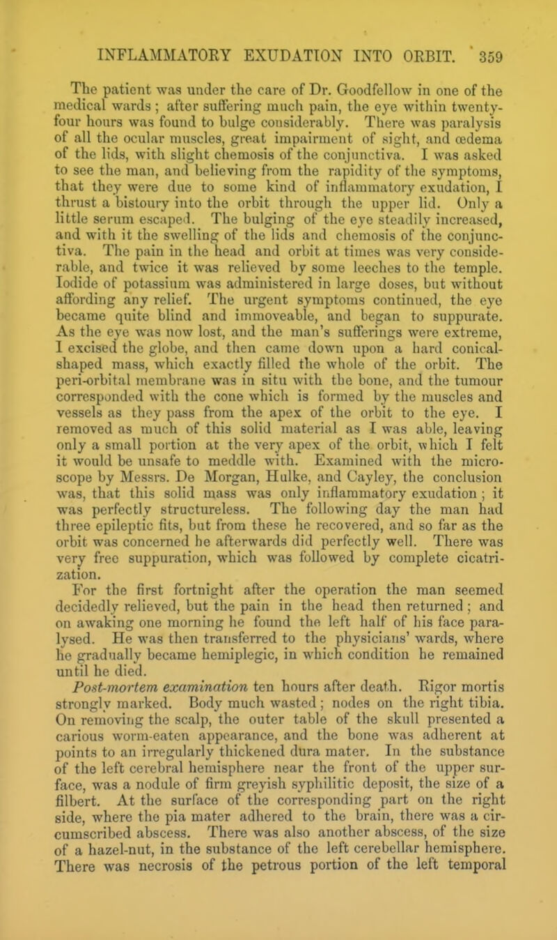 The patient was under the care of Dr. Goodfellow in one of the medical wards ; after suffering much pain, the eye witliin twenty- four hours was found to bulge considerably. There was paralysis of all the ocular muscles, great impairment of sight, and oedema of the lids, with slight chemosis of the conjunctiva. I was asked to see the man, and believing from the rapidity of the symptoms, that they were due to some kind of inflammatory exudation, I thrust a bistoury into the orbit through the upper lid. Only a little serum escaped. The bulging of the eye steadily increased, and with it the swelling of the lids and chemosis of the conjunc- tiva. The pain in the head and orbit at times was very conside- rable, and twice it was relieved by some leeches to the temple. Iodide of potassium was administered in large doses, but without affording any relief. The urgent symptoms continued, the eye became quite blind and immoveable, and began to suppurate. As the eye was now lost, and the man's sufferings were extreme, I excised the globe, and then came down upon a hard conical- shaped mass, which exactly filled the whole of the orbit. The peri-orbital membrane was in situ with the bone, and the tumour corresponded with the cone which is formed by the muscles and vessels as they pass from the apex of the orbit to the eye. I removed as much of this solid material as I was able, leaving only a .small portion at the very apex of the orbit, which I felt it would be unsafe to meddle with. Examined with the micro- scope by Messrs. De Morgan, Hulke, and Cay ley, the conclusion was, that this solid mass was only inflammatory exudation ; it was perfectly structureless. The following day the man had three epileptic fits, but from these he recovered, and so far as the orbit was concerned he afterwards did perfectly well. There was very free suppuration, which was followed by complete cicatri- zation. For the first fortnight after the operation the man seemed decidedly relieved, but the pain in the head then returned ; and on awaking one morning he found the left half of his face para- lysed. He was then transferred to the physicians' wards, where he gradually became heniiplegic, in which condition he remained until he died. Post-mortem examination ten hours after death. Rigor mortis strongly marked. Body much wasted ; nodes on the right tibia. On removing the scalp, the outer table of the skull presented a carious worm-eaten appearance, and the bone was adherent at points to an irregularly thickened dura mater. In the substance of the left cerebral hemisphere near the front of the upper sur- face, was a nodule of firm greyish syphilitic deposit, the size of a filbert. At the surface of the corresponding part on the right side, where the pia mater adhered to the brain, there was a cir- cumscribed abscess. There was also another abscess, of the size of a hazel-nut, in the substance of the left cerebellar hemisphere. There was necrosis of the petrous portion of the left temporal