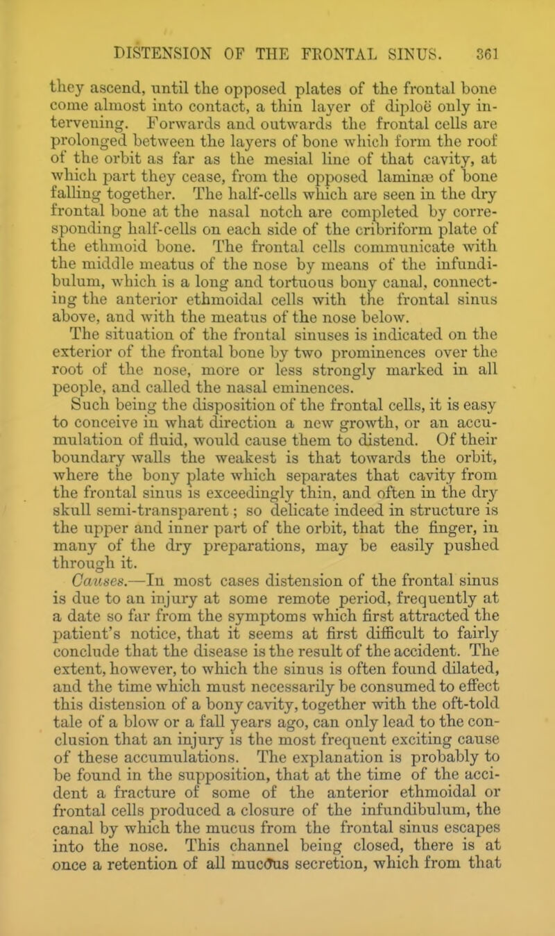 they ascend, until the opposed plates of the frontal bone come almost into contact, a thin layer of diploe only in- tervening. Forwards and outwards the frontal cells are prolonged between the layers of bone which fonn the roof of the orbit as far as the mesial line of that cavity, at which part they cease, fi-om the opposed laminas of bone falling together. The half-cells which are seen in the dry frontal bone at the nasal notch are completed by corre- sponding half-cells on each side of the cribriform plate of the ethmoid bone. The frontal cells communicate with the middle meatus of the nose by means of the infundi- bulum, which is a long and tortuous bony canal, connect- ing the anterior ethmoidal cells with the frontal sinus above, and with the meatus of the nose below. The situation of the frontal sinuses is indicated on the exterior of the frontal bone by two prominences over the root of the nose, more or less strongly marked in all people, and called the nasal eminences. Such being the disposition of the frontal cells, it is easy to conceive in what direction a new growth, or an accu- mulation of fluid, would cause them to distend. Of their boundary walls the weakest is that towards the orbit, where the bony plate which separates that cavity from the frontal sinus is exceedingly thin, and often in the dry skull semi-transparent; so delicate indeed in structure is the upper and inner part of the orbit, that the finger, in many of the dry preparations, may be easily pushed through it. Causes.—In most cases distension of the frontal sinus is due to an injury at some remote period, frequently at a date so far from the symptoms which first attracted the patient's notice, that it seems at first difficult to fairly conclude that the disease is the result of the accident. The extent, however, to which the sinus is often found dilated, and the time which must necessarily be consumed to eflfect this distension of a bony cavity, together with the oft-told tale of a blow or a fall years ago, can only lead to the con- clusion that an injury is the most frequent exciting cause of these accumulations. The explanation is probably to be found in the supposition, that at the time of the acci- dent a fracture of some of the anterior ethmoidal or frontal cells produced a closure of the infundibulum, the canal by which the mucus from the frontal sinus escapes into the nose. This channel being closed, there is at once a retention of all muc(?u3 secretion, which from that