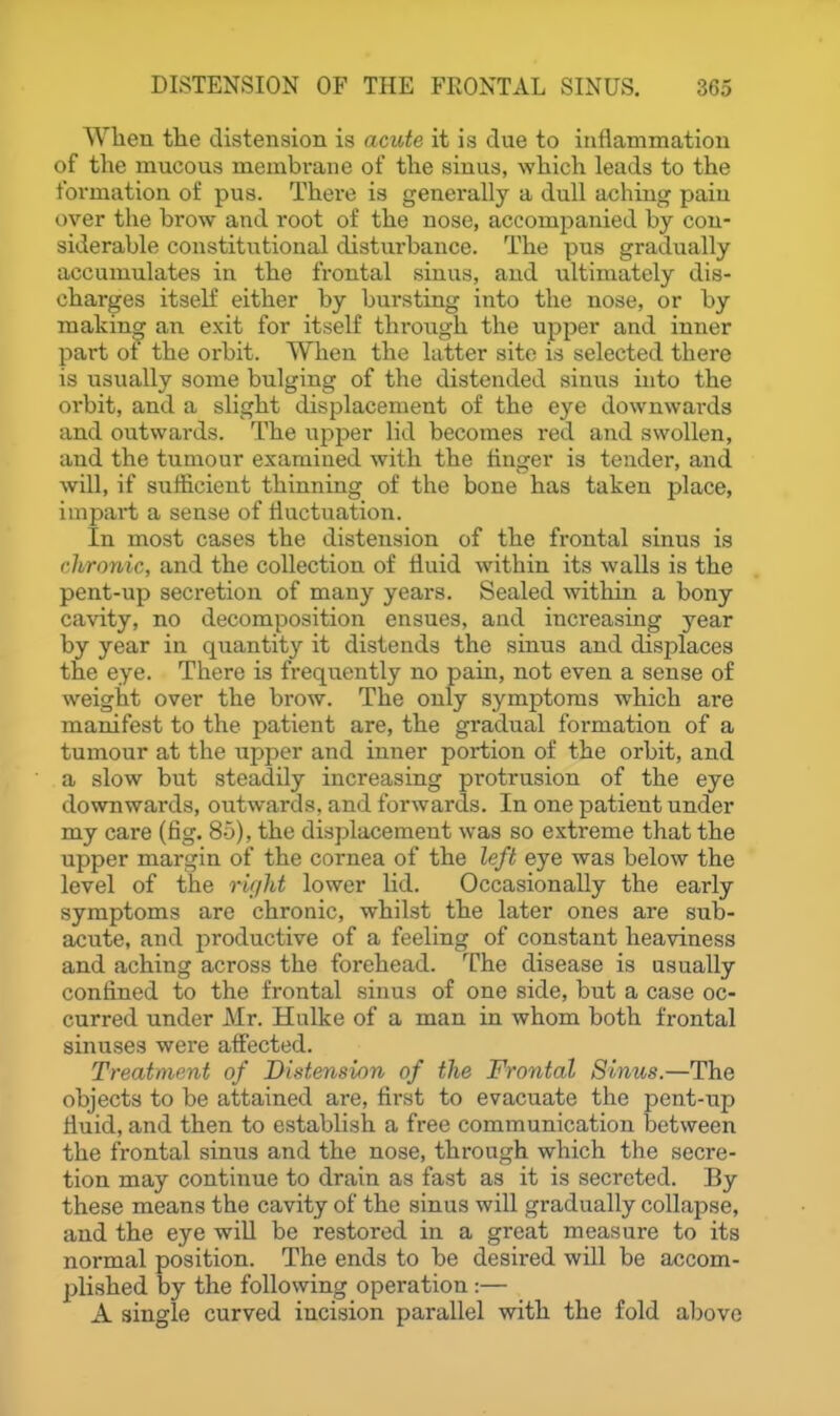 Wlien tlie distension is acute it is due to inflammation of the mucous membi-ane of tlie sinus, which leads to the formation of pus. There is generally a dull aching pain over the brow and i*oot of the nose, accompanied by con- siderable constitutional disturbance. The pus gradually accumulates in the frontal sinus, and ultimately dis- charges itself either by bursting into the nose, or by making an exit for itself through the upper and inner part ot the orbit. When the latter site is selected there is usually some bulging of the distended sinus into the orbit, and a slight displacement of the eye downwards and outwards. The upper lid becomes red and swollen, and the tumour examined with the finger is tender, and will, if sufficient thinning of the bone has taken place, impart a sense of fluctuation. In most cases the distension of the frontal sinus is chronic, and the collection of fluid within its walls is the pent-up secretion of many years. Sealed ^vithin a bony cavity, no decomposition ensues, and increasing year by year in quantity it distends the sinus and displaces the eye. There is frequently no pain, not even a sense of weight over the brow. The only symptoms which are manifest to the patient are, the gradual formation of a tumour at the upper and inner portion of the orbit, and a slow but steadily increasing protrusion of the eye downwards, outwards, and forwards. In one patient under my care (fig. 85), the displacement was so extreme that the upper margin of the cornea of the left eye was below the level of the TUjlit lower lid. Occasionally the early symptoms are chronic, whilst the later ones are sub- acute, and productive of a feeling of constant heaviness and aching across the forehead. The disease is usually confined to the frontal sinus of one side, but a case oc- curred under Mr. Hulke of a man in whom both frontal sinuses were affected. Treatment of Distension of the Frontal Sinus.—The objects to be attained are, first to evacuate the pent-up fluid, and then to establish a free communication between the frontal sinus and the nose, through which the secre- tion may continue to drain as fast as it is secreted. By these means the cavity of the sinus will gradually collapse, and the eye will be restored in a great measure to its normal position. The ends to be desired will be accom- plished by the following operation :— A single curved incision parallel with the fold above