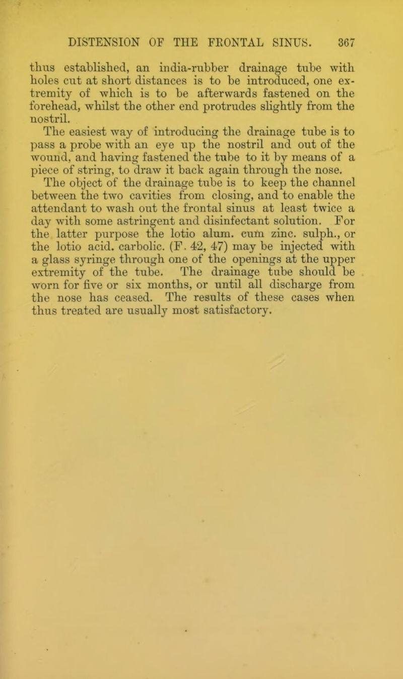 thus established, an india-rubber drainage tube with holes cut at short distances is to be introduced, one ex- tremity of which is to be afterwards fastened on the forehead, whilst the other end protrudes slightly from the nostril. The easiest way of introducing the drainage tube is to ])ass a probe with an eye up the nostril and out of the wound, and having fastened the tube to it by means of a piece of string, to draw it back again through the nose. The object of the drainage tube is to keep the channel between the two cavities from closing, and to enable the attendant to wash out the frontal sinus at least twice a day with some astringent and disinfectant solution. For the latter purpose the lotio alum, cum zinc, sulph., or the lotio acid, carbolic. (F. 42, 47) may be injected with a glass syringe through one of the openings at the upper extremity of the tube. The drainage tube should be worn for five or six months, or until all dischai'ge from the nose has ceased. The results of these cases when thus treated are usually most satisfactory.