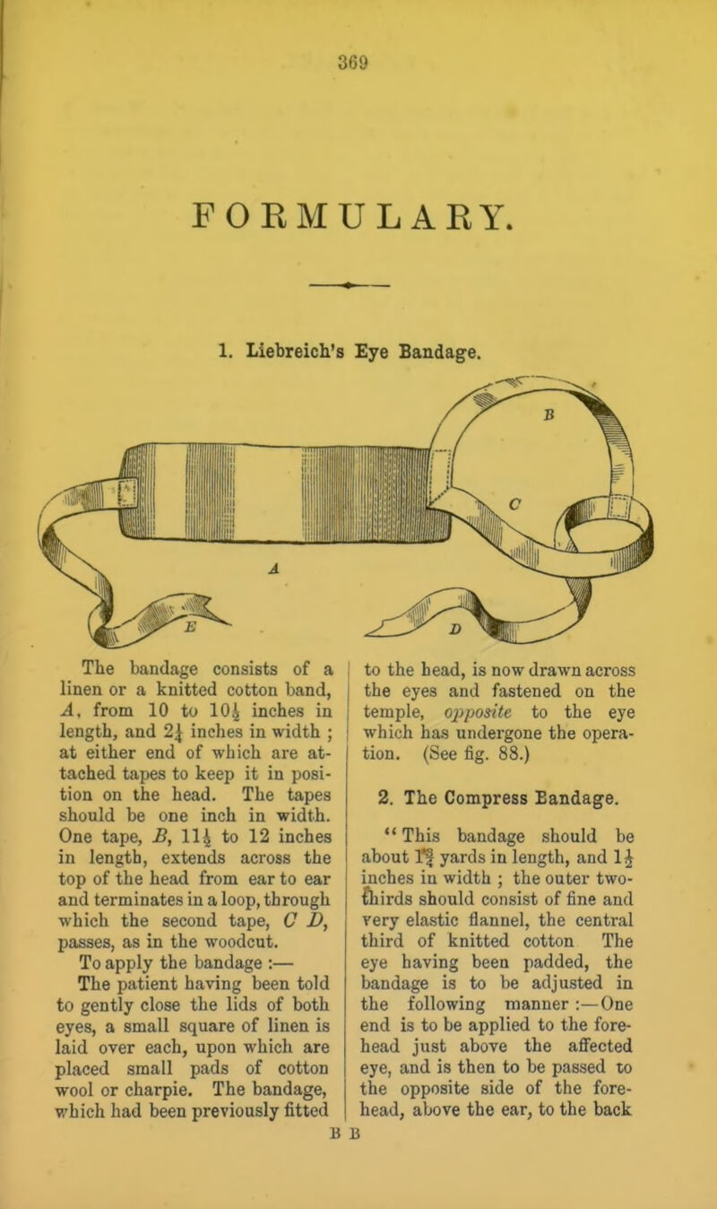FORMULARY. 1. Liebreich's Eye Bandage. The bandage consists of a linen or a knitted cotton band, A, from 10 to 10^ inches in length, and 2^ inches in width ; at either end of which are at- tached tapes to keep it in posi- tion on the head. The tapes should be one inch in width. One tape, B, 114 to 12 inches in length, extends across the top of the head from ear to ear and terminates in a loop, through which the second tape, C D, passes, as in the woodcut. To apply the bandage :— The patient having been told to gently close the lids of both eyes, a small square of linen is laid over each, upon which are placed small pads of cotton wool or charpie. The bandage, which had been previously fitted to the head, is now drawn across the eyes and fastened on the temple, opposite to the eye which has undergone the opera- tion. (See fig. 88.) 2. The Compress Bandage. *' This bandage should be about I'l yards in length, and 1^ inches in width ; the outer two- fhirds should consist of fine and very elastic flannel, the central third of knitted cotton The eye having been padded, the bandage is to be adjusted in the following manner :—One end is to be applied to the fore- head just above the afiected eye, and is then to be passed to the opposite side of the fore- head, above the ear, to the back
