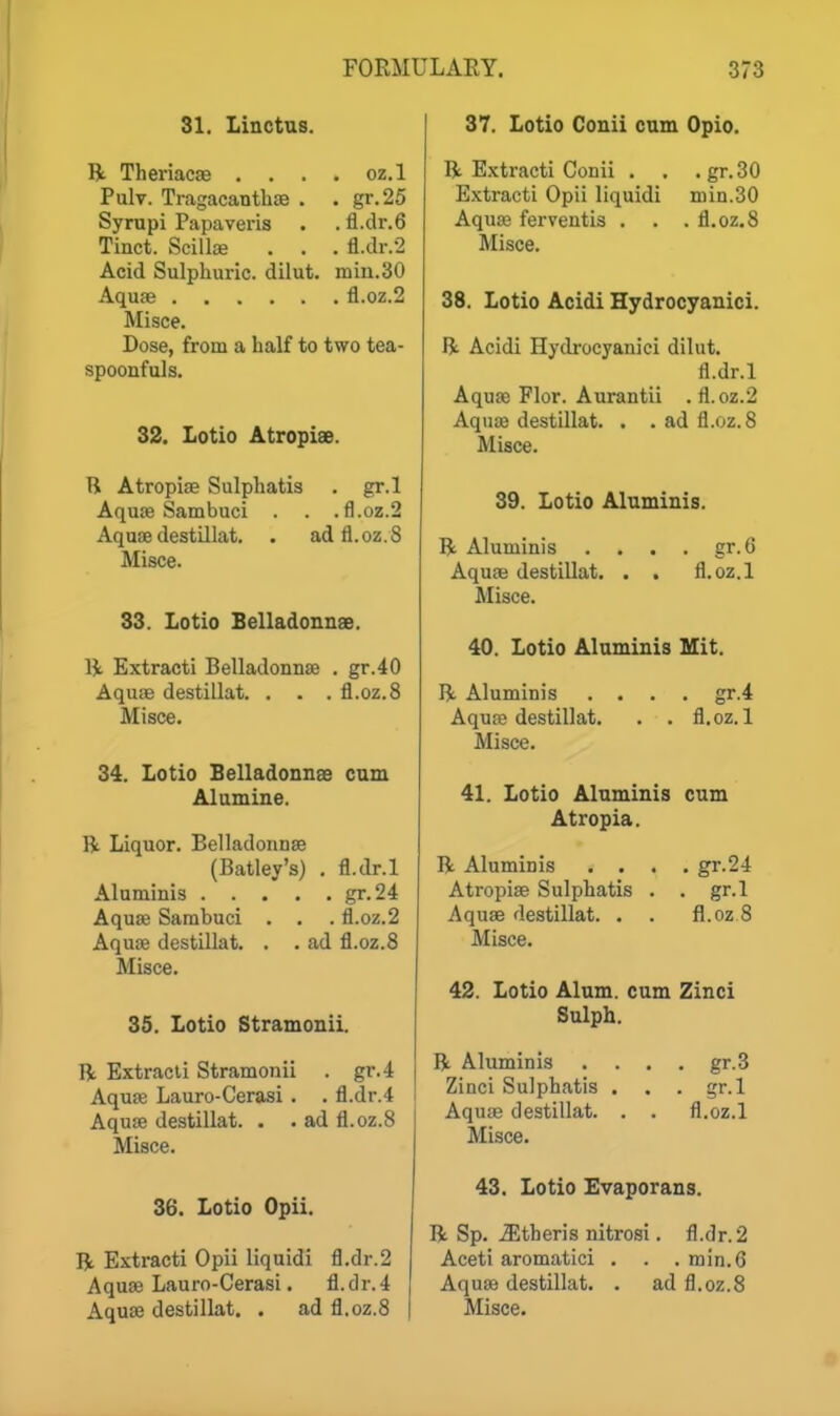 31. Linctus. R Theriacae . . . . oz.l Pulv. Tragacanthae . . gr.25 Syrupi Papaveris . . fl.clr.6 Tinct. ScilljE . . . fl.dr.2 Acid Sulphuric, dilut. min.30 Aquae fl.oz.2 Misce. Dose, from a half to two tea- spoonfuls. 32. Lotio AtropisB. R Atropise Sulphatis . gr.l Aquas Sambuci . . .fl.oz.2 Aquae destillat. . adfl.oz.S Misce. 33. Lotio Belladonnae. R Extracti Belladonnae . gr.40 Aquae destillat. . . . fl.oz.8 Misce. 34. Lotio Belladonnee cam Al amine. R Liquor. Belladonnae (Batley's) . fl.dr.l Aluniinis gr.24 Aquae Sambuci . , . fl.oz.2 Aquae destillat. . . ad fl.oz.8 Misce. 35. Lotio Stramonii. R Extracti Stramonii . gr.4 Aquae Lauro-Cerasi . . fl.dr.4 Aquae destillat. . . ad fl.oz.8 Misce. 36. Lotio Opii. R Extracti Opii liquidi fl.dr.2 Aqua3 Lauro-Cerasi. fl.dr.4 37. Lotio Conii cum Opto. R Extracti Conii . . .gr.30 E.\tracti Opii liquidi niin.SO Aqu£e ferventis . . .fl.oz.8 Misce. 38. Lotio Acidi Hydrocyanici. R Acidi Hydrocyanici dilut. fl.dr.l Aquae Flor. Aurantii . fl.oz.2 Aquae destillat. . . ad fl.oz.8 Misce. 39. Lotio Alaminis. R Aluminis . . . . gr. 6 Aqua; destillat. . . fl.oz.l Misce. 40. Lotio Alaminis Mit. R Aluminis .... gr.4 Aquae destillat. . . fl.oz.l Misce. 41. Lotio Aluminis cum Atropia. R Aluminis .... gr.24 Atropiae Sulphatis . . gr.l Aquae destillat. . . fl.oz 8 Misce. 42. Lotio Alum, cum Zinci Sulph. R Aluminis Zinci Sulphatis Aquae destillat. Misce. gr.3 gr.l fl.oz.l 43. Lotio Evaporans. R Sp. .Stberis nitrosi. fl.dr.2 Aceti aromatici . . . min.6 Aquae destillat. . ad fl.oz.8