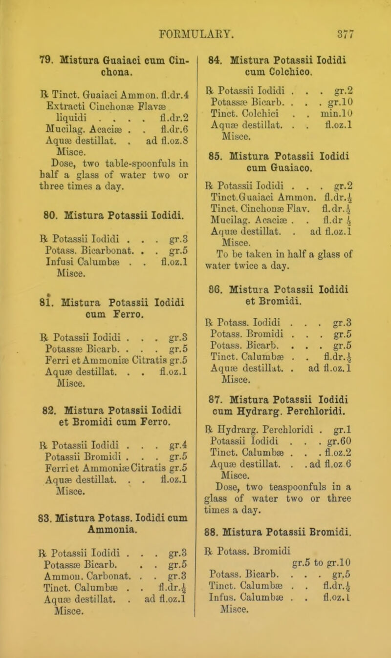 79. Mistura Guaiaci cum Cin- chona. R Tinct. Guaiaci Ammon. fl.dr.4 Extracti Cinchonfe Flavje liquidi .... fl.dr.2 Mucilag. Acacias . . fl.dr.6 Aquaj destillat. . ad fl.oz.8 Misce. Dose, two table-spoonfuls in half a glass of water two or three times a day. 80. Mistura Fotassii lodidi. R Potassii lodidi . . . gr.3 Potass. Bicarbonat. . . gr.o Infusi CalumbsD . fl.oz.l Misce. 81. Mistura Fotassii lodidi cum Ferro. R Potassii lodidi . . . gr.3 Potassffi Bicarb. . . . gr.5 Ferri et Ammoniae Citratia gr.5 Aqufe destillat. . . fl.oz.l Misce. 82. Mistura Potassii lodidi et Bromidi cum Ferro. R Potassii lodidi . . . gr.4 Potassii Bromidi . . . gr.5 Ferri et Ammonite Citratis gr.5 AquaR destillat. . . fl.oz.l Misce. 83. Mistura Potass. lodidi cum Ammonia. R Potassii lodidi . . . gr.3 Potass* Bicarb. . . gr.5 Ammou. Carbonat. . . gr.3 Tinct. Calumbse . . fl.dr.^ Aqune destillat. . ad fl.oz.l 84. Mistura Potassii lodidi cum Colchico. R Potassii lodidi . . . gr.2 Potassre Bicarb. . . . gr.lO Tiuct. Colchici . . min.lO Aquae destillat. . . fl.oz.l Misce. 85. Mistura Fotassii lodidi cum Guaiaco. R Potassii lodidi . . . gr.2 Tinct.Guaiaci Ammon. fl.dr.^ Tinct. Cinclionae Flav. fl. dr. Mucilag. Acaciae . . fl.dr I A(jUffi destillat. . ad fl.oz.l Misce. To be taken in half a glass of water twice a day. 86. Mistura Potassii lodidi et Bromidi. R Potass. lodidi . . . gr.3 Potass. Bromidi . . . gr.5 Potass. Bicarb. . . . gr.5 Tinct. Calumbae . . fl.dr.^ Aquae destillat. . ad fl.oz.l Misce. 87. Mistura Fotassii lodidi cum Hydrarg. Ferchloridi. R Hydrarg. Perchloridi . gr.l Potassii lodidi . . . gr.60 Tinct. Calumbae . . . fl.oz.2 Aquae destillat. . . ad fl.oz 6 Misce. Dose, two teaspoonfuls in a glass of water two or three times a day. 88. Mistura Fotassii Bromidi. R Potass. Bromidi gr.5 to gr.lO Potass. Bicarb. . . . gr.5 Tinct. Calumbae . . fl.dr.^ Infus. Caiumbse . . fl.oz.l