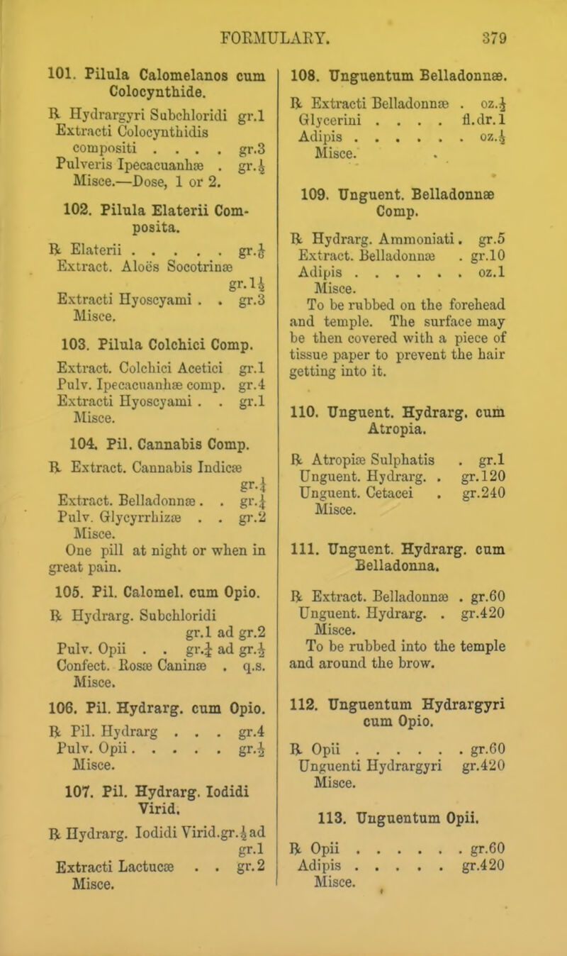 101. Pilula Calomelanos cum Colocynthide. R Hydrargyri Subcliloridi gr.l Extract! ColocyntLidis compositi .... gr.3 Pulveris Ipecacuanhse . gr.4 Misce.—Dose, 1 or 2. 102. Pilula Elaterii Com- posita. B. Elaterii gr.J Extract. Aloes Socotrinae gr.l 4 gr.3 Extract! Hyoscyami Misce, 103. Pilula Colchici Comp. Extract. Colchici Acetici gr.l Pulv. Ipecacuanliae comp. gr.4 Extracti Hyoscyami . . gi'.l Misce. 104. Pil. Cannabis Comp. R Extract. Cannabis Indic?e Extract. Belladonnas. . gr.| Pulv. GlycyrrhizsB . . gr.'i Misce. One pill at night or when in great pain. 105. Pil. Calomel, cum Opio. R Hydrarg. Subchloridi gr.l ad gr.2 Pulv. Opii . . gr.J ad gr.^ Confect. Ilosce Caninse . q.s. Misce. 106. Pil. Hydrarg. cum Opio. R Pil. Hydrai-g . . . gr.4 Pulv. Opii gr.^ Misce. 107. Pil. Hydrarg. lodidi Virid. R Hydrarg. lodidi Virid.gr.^ ad gr.l Extracti Lactucse . . gr.2 Misce. 108. Unguentum Belladonnse. R Exti-acti Belladonnee . oz.^ Glycerini .... fl.dr. 1 Adipis Misce. 109. Unguent. Belladonnse Comp. R Hydrarg. Ammoniati. gr.5 Extract. Belladonnaj . gr.lO Adipis oz.l Misce. To be rubbed on the forehead and temple. The surface may be then covered with a piece of tissue paper to prevent the hair getting into it. 110, Unguent. Hydrarg. cum Atropia. R Atropise Sulphatis . gr.l Unguent. Hyckarg. . gr.l20 Unguent. Cetacei . gr.240 Misce. 111. Unguent. Hydrarg. cum Belladonna. R Extract. Belladonnaj . gr.60 Unguent. Hydrarg. . gr.4 20 Misce. To be rubbed into the temple and around the brow. 112. Unguentum Hydrargyri cum Opio. R Opii gr.60 Unguenti Hydrargyri gr.4'20 Misce. 113. Unguentum Opii. R Opii . Adipis . Misce. . gr.60 gr.4 20