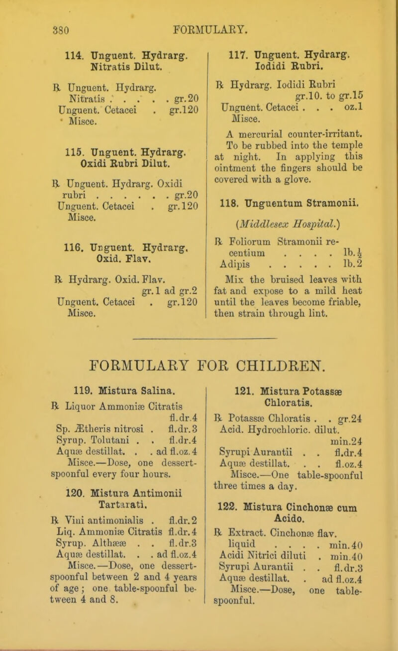 114. Unguent. Hydrarg. Nitratis Dilut, R Unguent. Hydrarg. Nitratis ..... gr.20 Unguent. Cetacei . gr.l20 • Misce. 115. Unguent. Hydrarg. Oxidi Rubri Dilut. B- Unguent. Hydrarg. Oxidi rubri gr-20 Unguent. Cetacei . gr.l20 Misce. 116. Unguent. Hydrarg. Oxid. Flav. R. Hydrarg. Oxid. Flav. gr. 1 ad gr.2 Unguent. Cetacei . gr.l20 Misce. 117. Unguent. Hydrarg. lodidi Rubri. R Hydrarg. lodidi Rubri gr.lO. to gr.l5 Unguent. Cetacei . . . oz.l Misce. A mercurial counter-irritant. To be rubbed into the temple at night. In applying this ointment the fingers should be covered with a glove. 118. Unguentum Stramonii. (Middlesex Hospital.) R Foliorum Stramonii re- centium .... lb. ^ Adipis lb. 2 Mix the bruised leaves with fat and expose to a mild heat until the leaves become friable, then strain through lint. FORMULARY FOR CHILDREN. 119. Mistura Salina. R Liquor Ammonise Citratis fl.dr.4 Sp. ^theris nitrosi . fl.dr.3 Syrup. Tolutani . . 11.dr.4 Aquae destillat. . .adfl.oz.4 Misce.—Dose, one dessert- spoonful every four hours. 120. Mistura Antimonii Tartarati. R Viui antiinonialis . fl.dr.2 Llq. Ammonite Citratis fl.dr.4 Syrup. AlthffiiB . . fl.dr.3 Aquae destillat. . . ad fl.oz.4 Misce.—Dose, one dessert- spoonful between 2 and 4 years of age ; one table-spoonful be- tween 4 and 8. 121. Mistura Potassse Chloratis. R Potassse Chloratis . . gr.24 Acid. Hydrochloric, dilut. min.24 Syrupi Aurantii . . fl.dr.4 Aqufe destillat. . . fl.oz.4 Misce.—One table-spoonful three times a day. 122. Mistura Cinchonae cum Acido. R Extract. Cinchonte flav. liquid .... min.40 Acidi Nitrici diluti . rain.40 Syrupi Aurantii . . fl.dr.3 Aquae destillat. . ad fl.oz.4 Misce.—Dose, one table- spoonful.