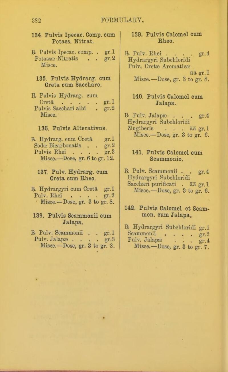 134. Pulvis Ipecac. Comp. cum Potass. Nitrat. R Pulvis Ipecac, comp. . gr.l Potassffi Nitratis . . gr.2 Misce. 135. Pulvis Hydrarg. cum Creta cum Saccharo. R Pulvis Hydrarg. cum Creta gr. 1 Pulvis Sacchari albi . gr.2 Misce. 136. Pulvis Alterativus. R Hydrarg. cum CretS, gr.l Sodffi Bicarbonatis . . gr.2 Pulvis Rhei . . . . gr.3 Misce.—Dose, gr. 6 to gr. 12. 137. Pulv. Hydrarg. cum Creta cum Eheo. R Hydrargyi-i cum CretS, gr.l Pulv. Rhei .... gr.2 ' Misce.—Dose, gr. 3 to gr. 8, 138, Pulvis Scammonii cum Jalapa. R Pulv. Scammonii . . gr.l Pulv. Jalapaa .... gr.3 Misce.—Dose, gr. 3 to gr. 8. 139. Pulvis Calomel cum Eheo. R Pulv. Rhei . . . . gr.4 Hydrargyri Subchloridi Pulv. Crette Aromaticse aa gr.l Misce.—Dose, gr. 3 to gr. 8. 140. Pulvis Calomel cum Jalapa. R Pulv. Jalapse . . . gr.4 Hydrargyri Subchloridi Zingiberis . . . aagr.l Misce.—Dose, gr. 3 to gr. 6. 141. Pulvis Calomel cum Scammonio. R Pulv. Scammonii . . gr.4 Hydrargyri Subchloridi Sacchari purificati . aa gr.l Misce.—Dose, gr. 3 to gr. 6. 142. Pulvis Calomel et Scam- mon. cum Jalapa. R Hydrargyri Subchloridi gr.l Scammonii .... gr.2 Pulv. Jalapaj . . . gr.4 Misce.—Dose, gr. 3 to gi-. 7,