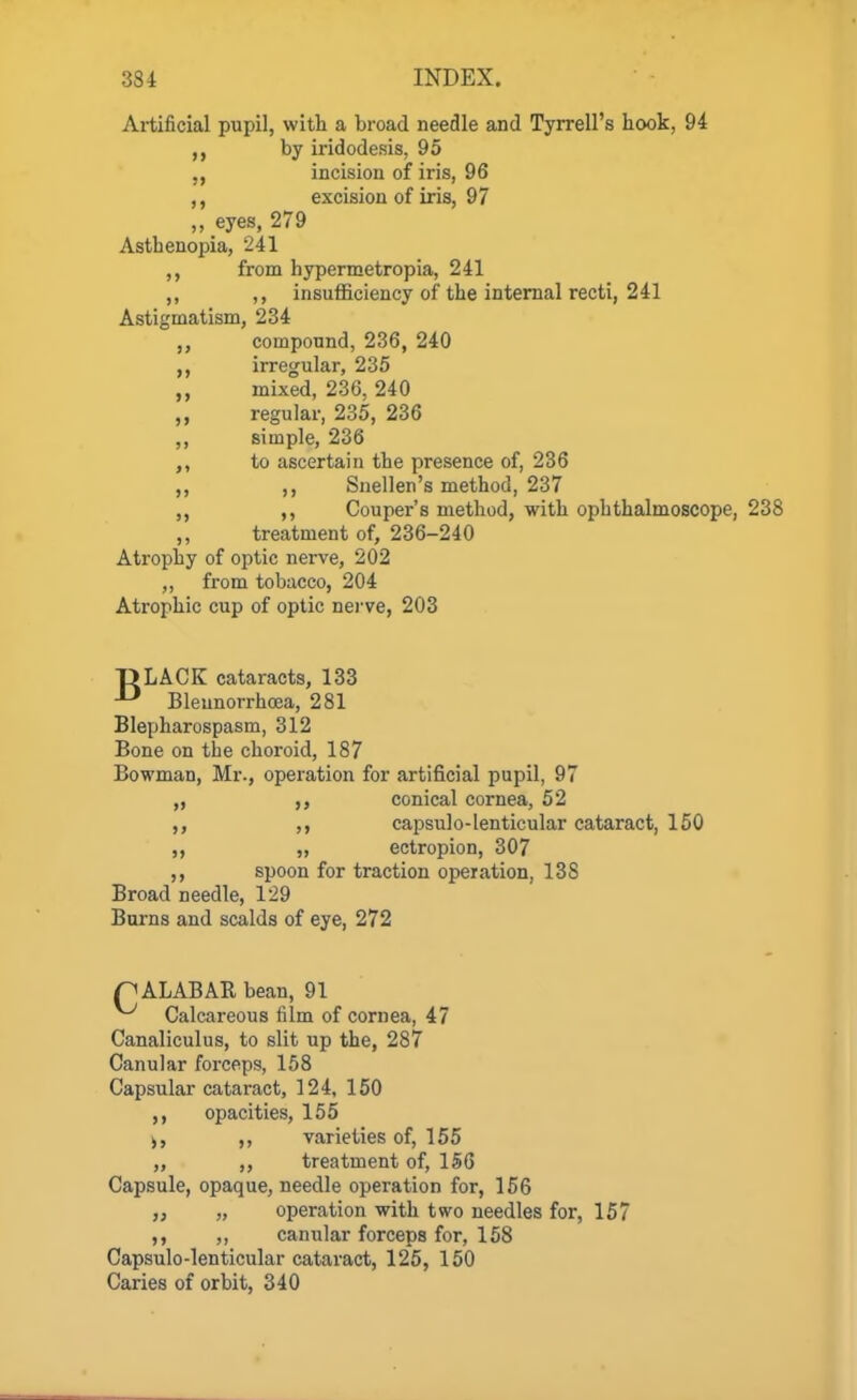 Artificial pupil, with a broad needle and Tyrrell's hook, 94 by iridodesis, 95 incision of iris, 96 ,, excision of iris, 97 „ eyes, 279 Asthenopia, 241 from hypermetropia, 241 ,, ,, insufficiency of the internal recti, 241 Astigmatism, 234 compound, 236, 240 irregular, 235 mixed, 236, 240 regular, 235, 236 ,, simple, 236 to ascertain the presence of, 236 ,, Snellen's method, 237 ,, Couper's method, with ophthalmoscope, 238 ,, treatment of, 236-240 Atrophy of optic nerve, 202 ,, from tobacco, 204 Atrophic cup of optic nerve, 203 DLACK cataracts, 133 ^ Bleunorrhoea, 281 Blepharospasm, 312 Bone on the choroid, 187 Bowman, Mr., operation for artificial pupil, 97 „ conical cornea, 52 ,, capsulo-lenticular cataract, 150 ,, „ ectropion, 307 ,, spoon for traction operation, 138 Broad needle, 129 Burns and scalds of eye, 272 n ALABAE, bean, 91 Calcareous film of cornea, 47 Canaliculus, to slit up the, 287 Canular forceps, 158 Capsular cataract, 124, 150 opacities, 155 j, ,, varieties of, 155 „ ,, treatment of, 156 Capsule, opaque, needle operation for, 156 „ „ operation with two needles for, 157 ,, ,, canular forceps for, 158 Capsulo-lenticular cataract, 125, 150 Caries of orbit, 340