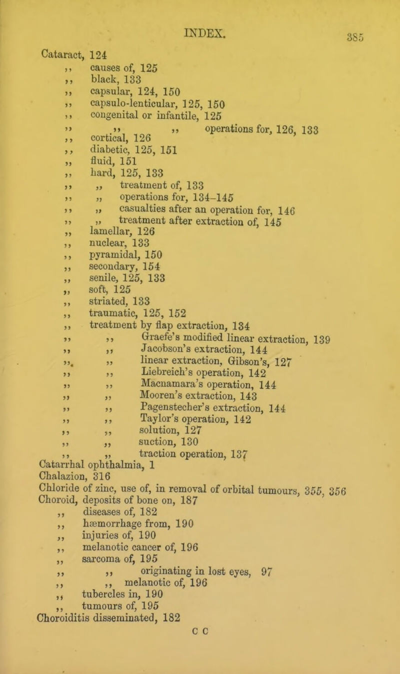 Cataract, 124 ,, causes of, 125 black, 133 ,, capsular, 124, 150 ,, capsulo-lenticular, 125, 150 ,> congenital or infantile, 125  »> >» operations for, 126, 133 cortical, 126 ,, diabetic, 125, 151 „ fluid, 151 ,, hard, 125, 133 „ treatment of, 133 „ operations for, 134-145 ,, „ casualties after an operation for, 146 „ „ treatment after extraction of, 145 ,, lamellar, 126 ,, nuclear, 133 ,, pyramidal, 150 ,, secondary, 154 „ senile, 125, 133 „ soft, 125 ,, striated, 133 ,, traumatic, 126, 152 ,, treatment by flap extraction, 134 »» j» Graefe's modified linear extraction, 139 M Jacobson's extraction, 144 », » linear extraction, Gibson's, 127 >> Liebreich's operation, 142 » Macuamara's operation, 144 ,t „ Mooren's extraction, 143 Pagenstecher's extraction, 144 „ ,, Taylor's operation, 142 ,, ,, solution, 127 ,, ,, suction, 130 „ traction operation, 137 Catarrhal ophthalmia, 1 Chalazion, 316 Chloride of zinc, use of, in removal of orbital tumours, 355, 356 Choroid, deposits of bone on, 187 ' ,, diseases of, 182 ,, haemorrhage from, 190 ,, injuries of, 190 ,, melanotic cancer of, 196 ,, sarcoma of, 195 ,1 originating in lost eyes, 97 ,, ,, melanotic of, 196 ,, tubercles in, 190 ,, tumours of, 195 Choroiditis disseminated, 182 C C