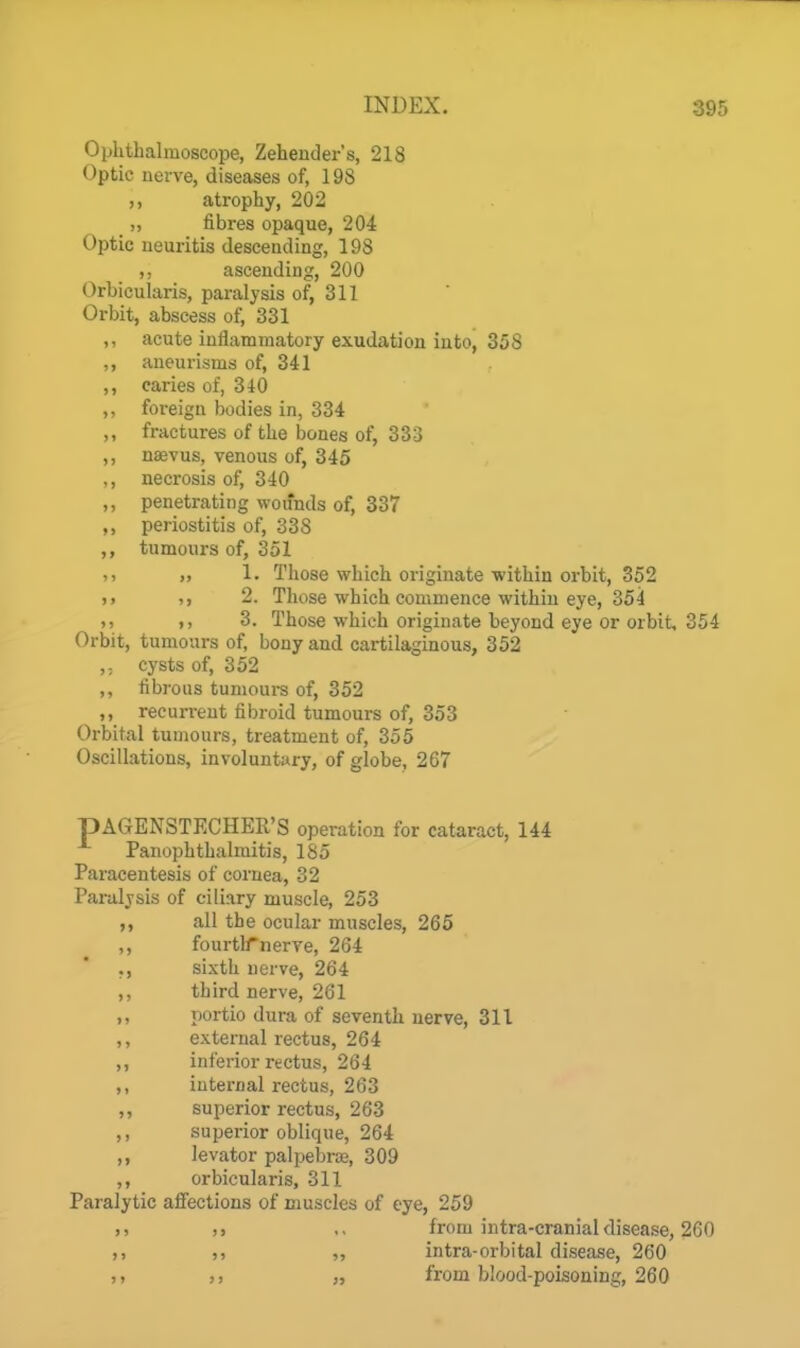 Ophthalmoscope, Zehender's, 218 Optic nerve, diseases of, 19S atrophy, 202 _ „ fibres opaque, 204 Optic neuritis descending, 198 ascending, 200 OrbicuUiris, paralysis of, 311 Orbit, abscess of, 331 ,, acute inflammatory exudation into, 358 aneurisms of, 341 ,, caries of, 340 ,, foreign bodies in, 334 ,, fractures of the bones of, 333 ,, nsevus, venous of, 345 ,, necrosis of, 340 ,, penetrating wounds of, 337 ,, periostitis of, 338 ,, tumours of, 351 ). „ 1. Those which originate within orbit, 352 J. 2. Those which commence within eye, 354 1) >, 3. Those which originate beyond eye or orbit, 354 Orbit, tumours of, bony and cartilaginous, 352 ,. cysts of, 352 ,, fibrous tumours of, 352 ,, recurrent fibroid tumours of, 353 Orbital tumours, treatment of, 355 Oscillations, involuntary, of globe, 267 pAGENSTECHER'S operation for cataract, 144 Panophthalmitis, 185 Paracentesis of cornea, 32 Paralysis of ciliary muscle, 253 ,, all the ocular muscles, 265 ,, fourth'nerve, 264 ., sixth nerve, 264 ,, third nerve, 261 ,, portio dura of seventh nerve, 311 ,, external rectus, 264 ,, inferior rectus, 264 ,, internal rectus, 263 ,, superior rectus, 263 ,, superior oblique, 264 ,, levator palpebraj, 309 ,, orbicularis, 311 Paralytic affections of muscles of eye, 259 ), ,, ,, from intra-cranial disease, 260 ,, ,, „ intra-orbital disease, 260 „ from blood-poisoning, 260