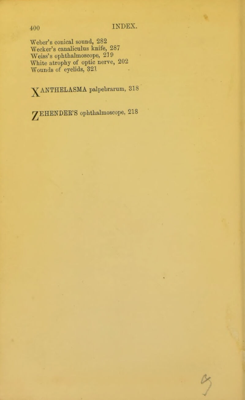 Weber's conical sound, 282 Wecker's canaliculus knife, 287 Weiss's ophthalmoscope, 219 White atrophy of optic nerve, 202 Wounds of eyelids, 321 XANTHELASMA palpebrarum, 318 ^EHENDER'S ophthalmoscope, 218