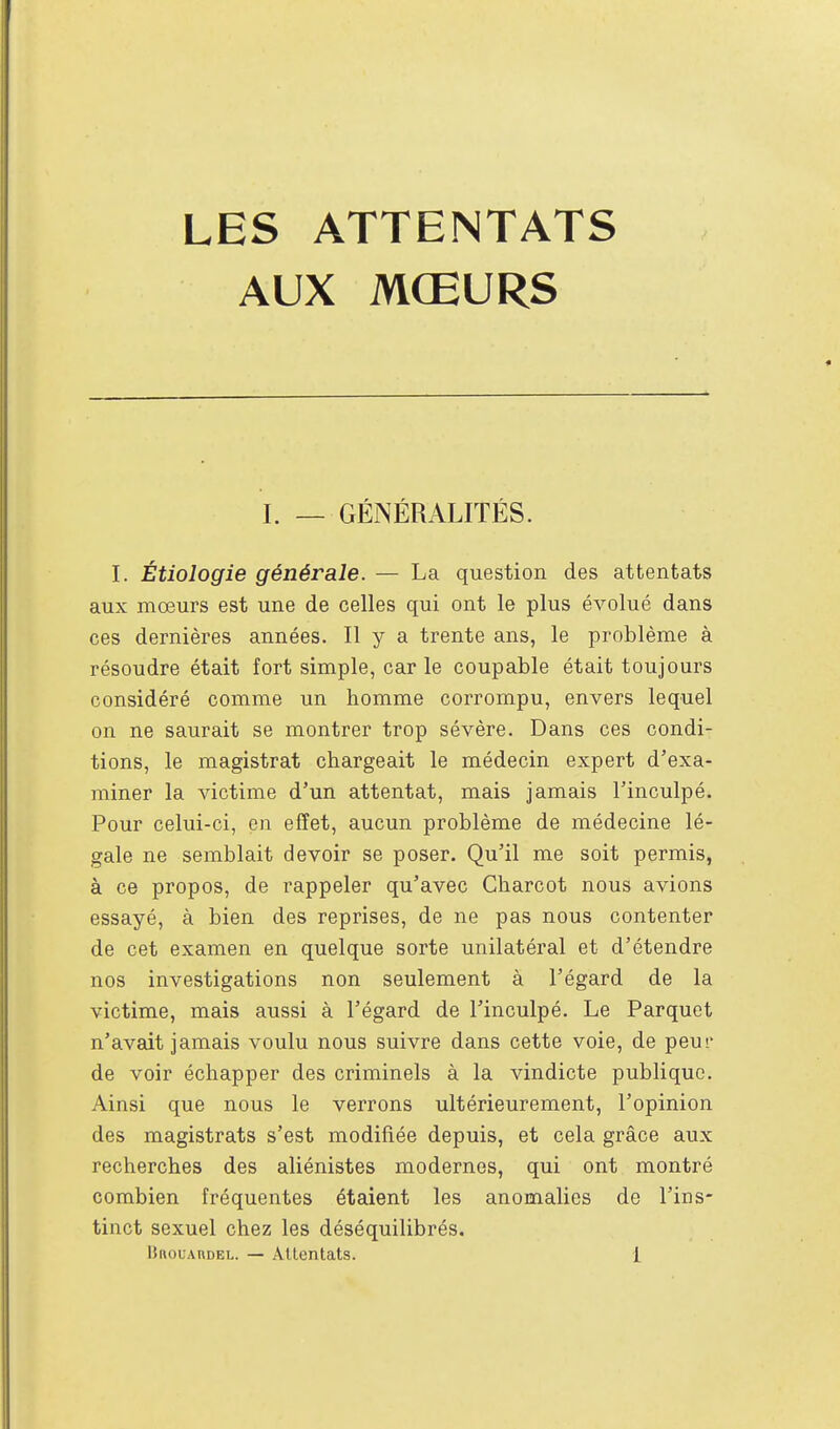 LES ATTENTATS AUX MŒURS I. — GÉNÉRALITÉS. I. Étiologie générale. — La question des attentats aux mœurs est une de celles qui ont le plus évolué dans ces dernières années. Il y a trente ans, le problème à résoudre était fort simple, car le coupable était toujours considéré comme un homme corrompu, envers lequel on ne saurait se montrer trop sévère. Dans ces condi- tions, le magistrat chargeait le médecin expert d'exa- miner la victime d'un attentat, mais jamais l'inculpé. Pour celui-ci, en effet, aucun problème de médecine lé- gale ne semblait devoir se poser. Qu'il me soit permis, à ce propos, de rappeler qu'avec Charcot nous avions essayé, à bien des reprises, de ne pas nous contenter de cet examen en quelque sorte unilatéral et d'étendre nos investigations non seulement à l'égard de la victime, mais aussi à l'égard de l'inculpé. Le Parquet n'avait jamais voulu nous suivre dans cette voie, de peur de voir échapper des criminels à la vindicte publique. Ainsi que nous le verrons ultérieurement, l'opinion des magistrats s'est modifiée depuis, et cela grâce aux recherches des aliénistes modernes, qui ont montré combien fréquentes étaient les anomalies de l'ins- tinct sexuel chez les déséquilibrés.