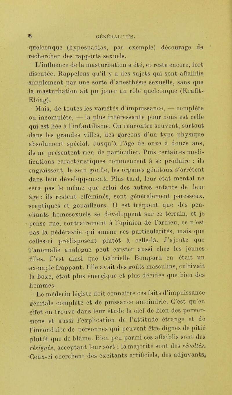 quelconque (hypospadias, par exemple) décourage de ' rechercher des rapports sexuels. L'influence de la masturbation a été, et reste encore, fort discutée. Rappelons qu'il y a des sujets qui sont affaiblis simplement par une sorte d'anesthésie sexuelle, sans que ;la masturbation ait pu jouer un rôle quelconque (Krafft- Ebing). Mais, de toutes les variétés d'impuissance, — complète •ou incomplète, — la plus intéressante pour nous est celle qui est liée à l'infantilisme. On rencontre souvent, surtout dans les grandes villes, des garçons d'un type physique absolument spécial. Jusqu'à l'âge de onze à douze ans, ils ne présentent rien de particulier. Puis certaines modi- fications caractéristiques commencent à se produire : ils ■engraissent, le sein gonfle, les organes génitaux s'arrêtent dans leur développement. Plus tard, leur état mental ne sera pas le même que celui des autres enfants de leur âge : ils restent efféminés, sont généralement paresseux, -sceptiques et gouailleurs. Il est fréquent que des pen- chants homosexuels se développent sur ce terrain, et je pense que, contrairement à l'opinion de Tardieu, ce n'est pas la pédérastie qui amène ces particularités, mais que celles-ci prédisposent plutôt à celle-là. J'ajoute que l'anomalie analogue peut exister aussi chez les jeunes filles. C'est ainsi que Gabrielle Bompard en était un ■exemple frappant. Elle avait des goûts mascuUns, cultivait la boxe, était plus énergique et plus décidée que bien des hommes. Le médecin légiste doit connaître ces faits d'impuissance génitale complète et de puissance amoindrie. C'est qu'en effet on trouve dans leur étude la clef de bien des perver- sions et aussi l'explication de l'attitude étrange et do l'inconduite de personnes qui peuvent être dignes de pitié plutôt que de blâme. Bien peu parmi ces affaiblis sont des résignés, acceptant leur sort ; la majorité sont des révoltés. ^Ceux-ci cherchent des excitants artificiels, des adjuvants,.