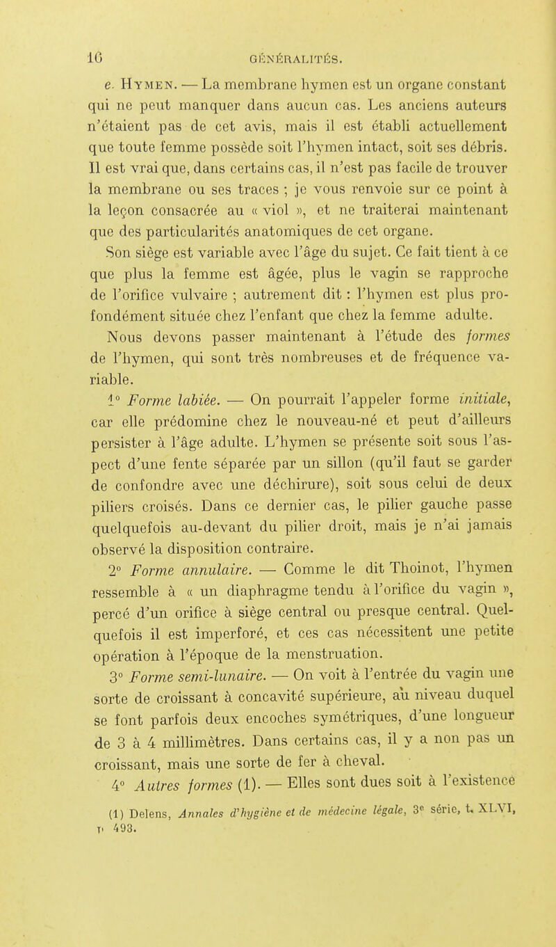 e. Hymen. — La membrane hymen est un organe constant qui ne peut manquer dans aucun cas. Les anciens auteurs n'étaient pas de cet avis, mais il est établi actuellement que toute femme possède soit l'hymen intact, soit ses débris. 11 est vrai que, dans certains cas, il n'est pas facile de trouver la membrane ou ses traces ; je vous renvoie sur ce point à la leçon consacrée au « viol », et ne traiterai maintenant que des particularités anatomiques de cet organe. Son siège est variable avec l'âge du sujet. Ce fait tient à ce que plus la femme est âgée, plus le vagin se rapproche de l'orifice vulvaire ; autrement dit : l'hymen est plus pro- fondément située chez l'enfant que chez la femme adulte. Nous devons passer maintenant à l'étude des formes de l'hymen, qui sont très nombreuses et de fréquence va- riable. 1° Forme labiée. — On pourrait l'appeler forme initiale, car elle prédomine chez le nouveau-né et peut d'ailleurs persister à l'âge adulte. L'hymen se présente soit sous l'as- pect d'une fente séparée par un sillon (qu'il faut se garder de confondre avec une déchirure), soit sous celui de deux piliers croisés. Dans ce dernier cas, le piher gauche passe quelquefois au-devant du piher droit, mais je n'ai jamais observé la disposition contraire. 2° Forme annulaire. — Comme le dit Thoinot, l'hymen ressemble à « un diaphragme tendu à l'orifice du vagin », percé d'un orifice à siège central ou presque central. Quel- quefois il est imperforé, et ces cas nécessitent une petite opération à l'époque de la menstruation. 3° Forme semi-lunaire. — On voit à l'entrée du vagin une sorte de croissant à concavité supérieure, au niveau duquel se font parfois deux encoches symétriques, d'une longueur de 3 à 4 milhmètres. Dans certains cas, il y a non pas un croissant, mais une sorte de fer à cheval. 4° Autres formes (1). — Elles sont dues soit à l'existence (1) Delens, Annales d'hygiène et de médecine légale, 3^ série, t. XLVI, T. 493.